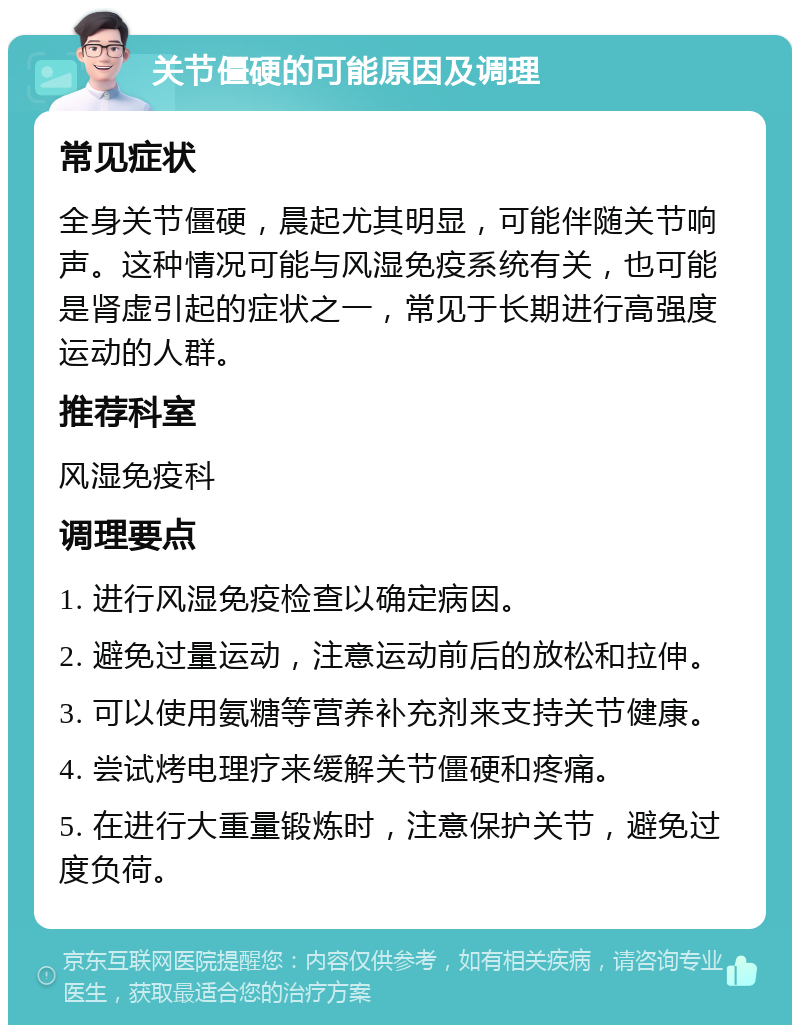 关节僵硬的可能原因及调理 常见症状 全身关节僵硬，晨起尤其明显，可能伴随关节响声。这种情况可能与风湿免疫系统有关，也可能是肾虚引起的症状之一，常见于长期进行高强度运动的人群。 推荐科室 风湿免疫科 调理要点 1. 进行风湿免疫检查以确定病因。 2. 避免过量运动，注意运动前后的放松和拉伸。 3. 可以使用氨糖等营养补充剂来支持关节健康。 4. 尝试烤电理疗来缓解关节僵硬和疼痛。 5. 在进行大重量锻炼时，注意保护关节，避免过度负荷。