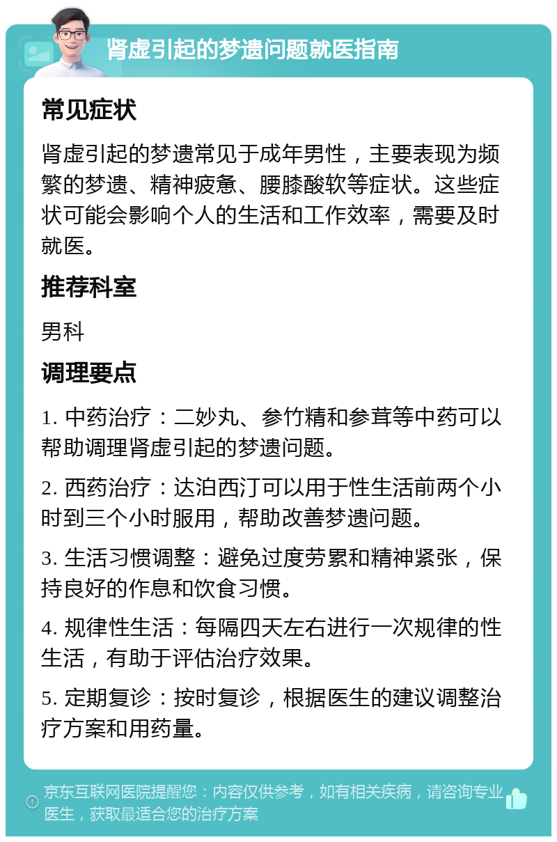 肾虚引起的梦遗问题就医指南 常见症状 肾虚引起的梦遗常见于成年男性，主要表现为频繁的梦遗、精神疲惫、腰膝酸软等症状。这些症状可能会影响个人的生活和工作效率，需要及时就医。 推荐科室 男科 调理要点 1. 中药治疗：二妙丸、参竹精和参茸等中药可以帮助调理肾虚引起的梦遗问题。 2. 西药治疗：达泊西汀可以用于性生活前两个小时到三个小时服用，帮助改善梦遗问题。 3. 生活习惯调整：避免过度劳累和精神紧张，保持良好的作息和饮食习惯。 4. 规律性生活：每隔四天左右进行一次规律的性生活，有助于评估治疗效果。 5. 定期复诊：按时复诊，根据医生的建议调整治疗方案和用药量。