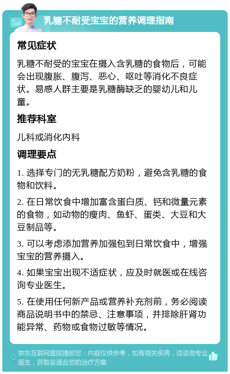 乳糖不耐受宝宝的营养调理指南 常见症状 乳糖不耐受的宝宝在摄入含乳糖的食物后，可能会出现腹胀、腹泻、恶心、呕吐等消化不良症状。易感人群主要是乳糖酶缺乏的婴幼儿和儿童。 推荐科室 儿科或消化内科 调理要点 1. 选择专门的无乳糖配方奶粉，避免含乳糖的食物和饮料。 2. 在日常饮食中增加富含蛋白质、钙和微量元素的食物，如动物的瘦肉、鱼虾、蛋类、大豆和大豆制品等。 3. 可以考虑添加营养加强包到日常饮食中，增强宝宝的营养摄入。 4. 如果宝宝出现不适症状，应及时就医或在线咨询专业医生。 5. 在使用任何新产品或营养补充剂前，务必阅读商品说明书中的禁忌、注意事项，并排除肝肾功能异常、药物或食物过敏等情况。