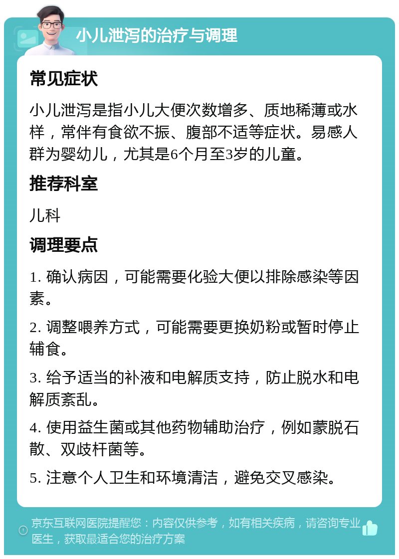 小儿泄泻的治疗与调理 常见症状 小儿泄泻是指小儿大便次数增多、质地稀薄或水样，常伴有食欲不振、腹部不适等症状。易感人群为婴幼儿，尤其是6个月至3岁的儿童。 推荐科室 儿科 调理要点 1. 确认病因，可能需要化验大便以排除感染等因素。 2. 调整喂养方式，可能需要更换奶粉或暂时停止辅食。 3. 给予适当的补液和电解质支持，防止脱水和电解质紊乱。 4. 使用益生菌或其他药物辅助治疗，例如蒙脱石散、双歧杆菌等。 5. 注意个人卫生和环境清洁，避免交叉感染。