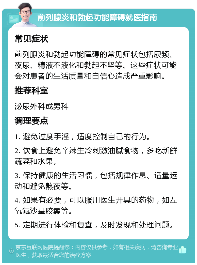 前列腺炎和勃起功能障碍就医指南 常见症状 前列腺炎和勃起功能障碍的常见症状包括尿频、夜尿、精液不液化和勃起不坚等。这些症状可能会对患者的生活质量和自信心造成严重影响。 推荐科室 泌尿外科或男科 调理要点 1. 避免过度手淫，适度控制自己的行为。 2. 饮食上避免辛辣生冷刺激油腻食物，多吃新鲜蔬菜和水果。 3. 保持健康的生活习惯，包括规律作息、适量运动和避免熬夜等。 4. 如果有必要，可以服用医生开具的药物，如左氧氟沙星胶囊等。 5. 定期进行体检和复查，及时发现和处理问题。