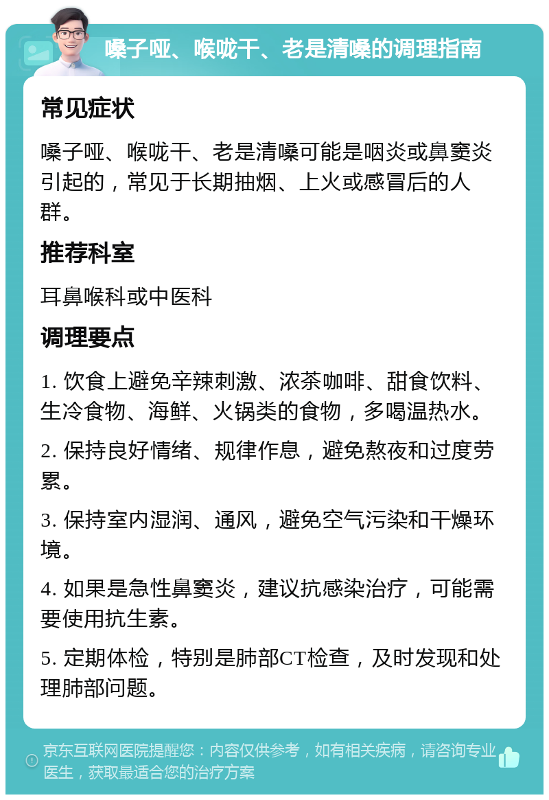 嗓子哑、喉咙干、老是清嗓的调理指南 常见症状 嗓子哑、喉咙干、老是清嗓可能是咽炎或鼻窦炎引起的，常见于长期抽烟、上火或感冒后的人群。 推荐科室 耳鼻喉科或中医科 调理要点 1. 饮食上避免辛辣刺激、浓茶咖啡、甜食饮料、生冷食物、海鲜、火锅类的食物，多喝温热水。 2. 保持良好情绪、规律作息，避免熬夜和过度劳累。 3. 保持室内湿润、通风，避免空气污染和干燥环境。 4. 如果是急性鼻窦炎，建议抗感染治疗，可能需要使用抗生素。 5. 定期体检，特别是肺部CT检查，及时发现和处理肺部问题。