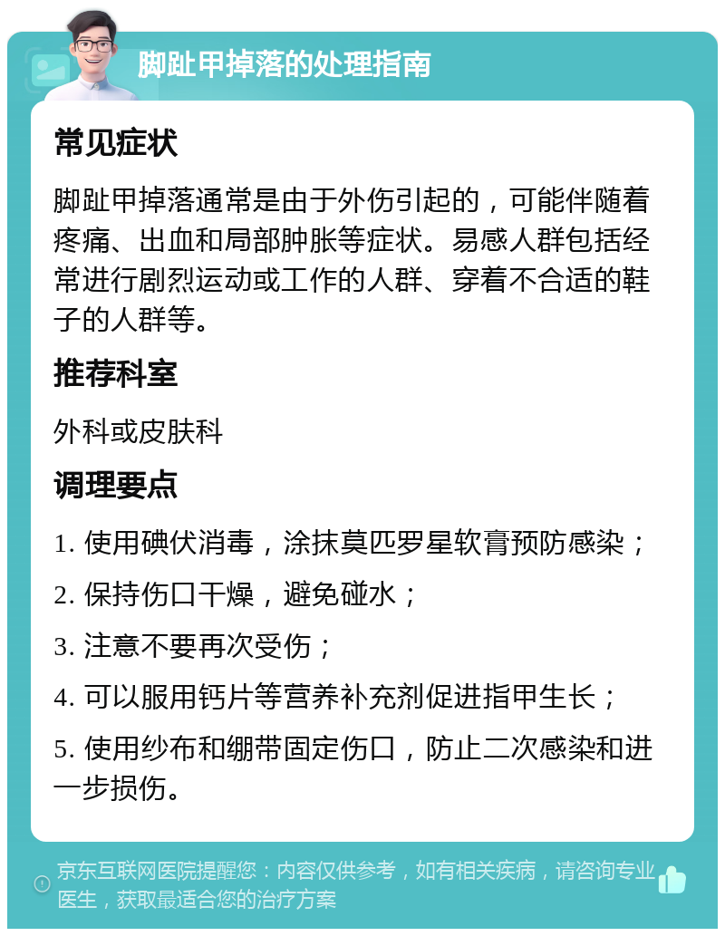 脚趾甲掉落的处理指南 常见症状 脚趾甲掉落通常是由于外伤引起的，可能伴随着疼痛、出血和局部肿胀等症状。易感人群包括经常进行剧烈运动或工作的人群、穿着不合适的鞋子的人群等。 推荐科室 外科或皮肤科 调理要点 1. 使用碘伏消毒，涂抹莫匹罗星软膏预防感染； 2. 保持伤口干燥，避免碰水； 3. 注意不要再次受伤； 4. 可以服用钙片等营养补充剂促进指甲生长； 5. 使用纱布和绷带固定伤口，防止二次感染和进一步损伤。