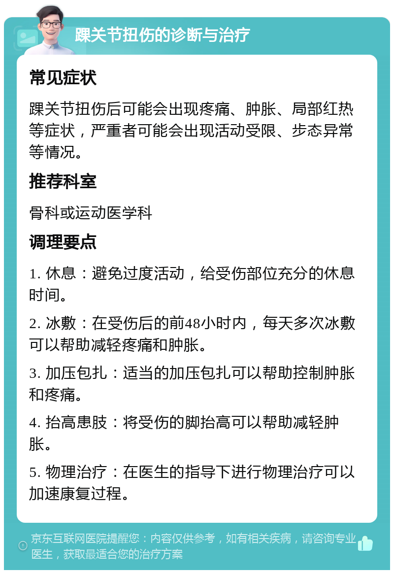 踝关节扭伤的诊断与治疗 常见症状 踝关节扭伤后可能会出现疼痛、肿胀、局部红热等症状，严重者可能会出现活动受限、步态异常等情况。 推荐科室 骨科或运动医学科 调理要点 1. 休息：避免过度活动，给受伤部位充分的休息时间。 2. 冰敷：在受伤后的前48小时内，每天多次冰敷可以帮助减轻疼痛和肿胀。 3. 加压包扎：适当的加压包扎可以帮助控制肿胀和疼痛。 4. 抬高患肢：将受伤的脚抬高可以帮助减轻肿胀。 5. 物理治疗：在医生的指导下进行物理治疗可以加速康复过程。