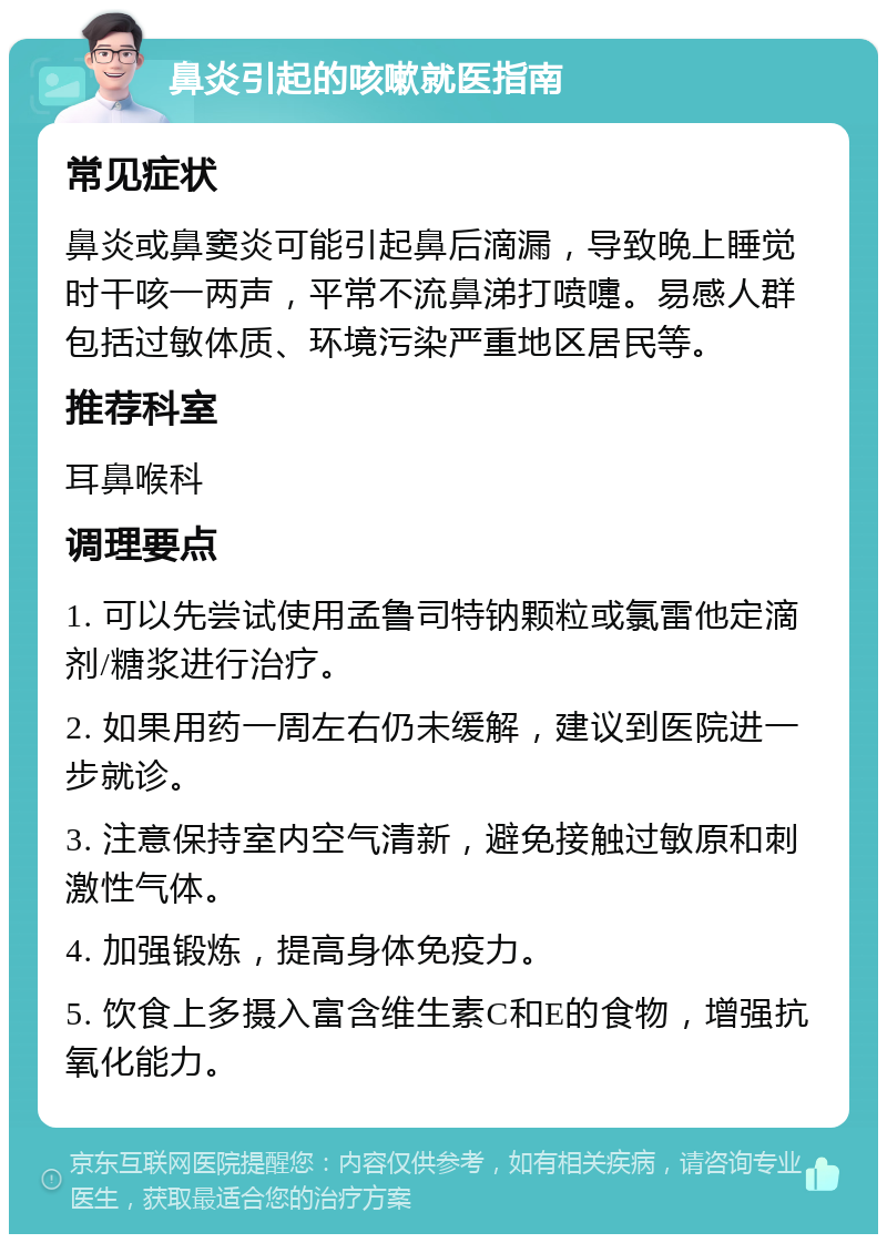 鼻炎引起的咳嗽就医指南 常见症状 鼻炎或鼻窦炎可能引起鼻后滴漏，导致晚上睡觉时干咳一两声，平常不流鼻涕打喷嚏。易感人群包括过敏体质、环境污染严重地区居民等。 推荐科室 耳鼻喉科 调理要点 1. 可以先尝试使用孟鲁司特钠颗粒或氯雷他定滴剂/糖浆进行治疗。 2. 如果用药一周左右仍未缓解，建议到医院进一步就诊。 3. 注意保持室内空气清新，避免接触过敏原和刺激性气体。 4. 加强锻炼，提高身体免疫力。 5. 饮食上多摄入富含维生素C和E的食物，增强抗氧化能力。