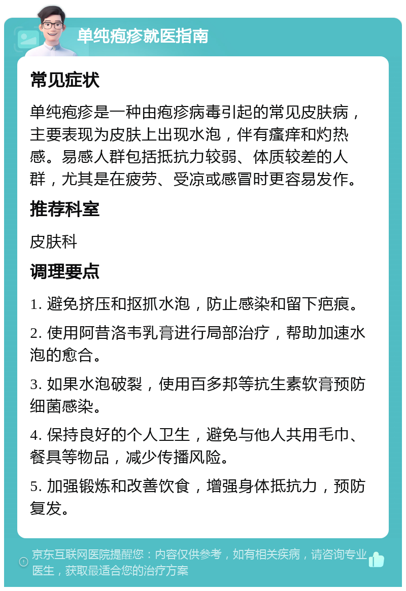 单纯疱疹就医指南 常见症状 单纯疱疹是一种由疱疹病毒引起的常见皮肤病，主要表现为皮肤上出现水泡，伴有瘙痒和灼热感。易感人群包括抵抗力较弱、体质较差的人群，尤其是在疲劳、受凉或感冒时更容易发作。 推荐科室 皮肤科 调理要点 1. 避免挤压和抠抓水泡，防止感染和留下疤痕。 2. 使用阿昔洛韦乳膏进行局部治疗，帮助加速水泡的愈合。 3. 如果水泡破裂，使用百多邦等抗生素软膏预防细菌感染。 4. 保持良好的个人卫生，避免与他人共用毛巾、餐具等物品，减少传播风险。 5. 加强锻炼和改善饮食，增强身体抵抗力，预防复发。