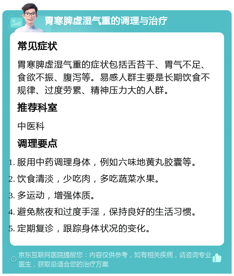 胃寒脾虚湿气重的调理与治疗 常见症状 胃寒脾虚湿气重的症状包括舌苔干、胃气不足、食欲不振、腹泻等。易感人群主要是长期饮食不规律、过度劳累、精神压力大的人群。 推荐科室 中医科 调理要点 服用中药调理身体，例如六味地黄丸胶囊等。 饮食清淡，少吃肉，多吃蔬菜水果。 多运动，增强体质。 避免熬夜和过度手淫，保持良好的生活习惯。 定期复诊，跟踪身体状况的变化。