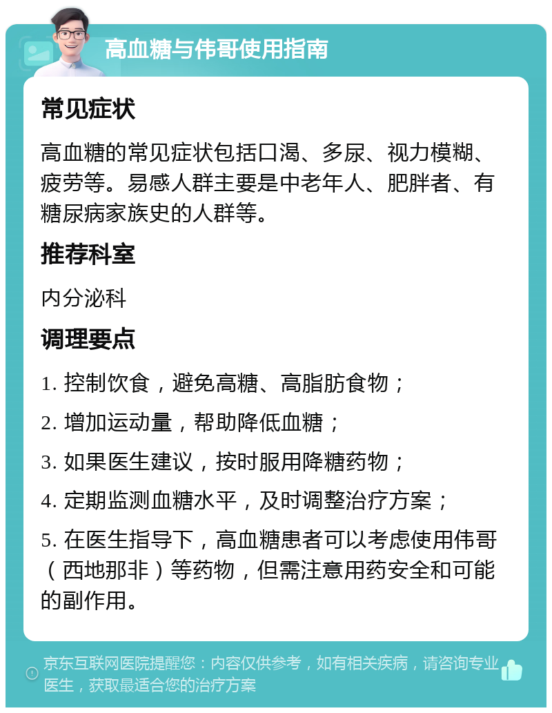 高血糖与伟哥使用指南 常见症状 高血糖的常见症状包括口渴、多尿、视力模糊、疲劳等。易感人群主要是中老年人、肥胖者、有糖尿病家族史的人群等。 推荐科室 内分泌科 调理要点 1. 控制饮食，避免高糖、高脂肪食物； 2. 增加运动量，帮助降低血糖； 3. 如果医生建议，按时服用降糖药物； 4. 定期监测血糖水平，及时调整治疗方案； 5. 在医生指导下，高血糖患者可以考虑使用伟哥（西地那非）等药物，但需注意用药安全和可能的副作用。