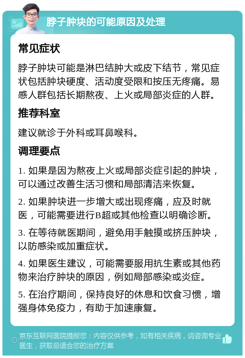 脖子肿块的可能原因及处理 常见症状 脖子肿块可能是淋巴结肿大或皮下结节，常见症状包括肿块硬度、活动度受限和按压无疼痛。易感人群包括长期熬夜、上火或局部炎症的人群。 推荐科室 建议就诊于外科或耳鼻喉科。 调理要点 1. 如果是因为熬夜上火或局部炎症引起的肿块，可以通过改善生活习惯和局部清洁来恢复。 2. 如果肿块进一步增大或出现疼痛，应及时就医，可能需要进行B超或其他检查以明确诊断。 3. 在等待就医期间，避免用手触摸或挤压肿块，以防感染或加重症状。 4. 如果医生建议，可能需要服用抗生素或其他药物来治疗肿块的原因，例如局部感染或炎症。 5. 在治疗期间，保持良好的休息和饮食习惯，增强身体免疫力，有助于加速康复。