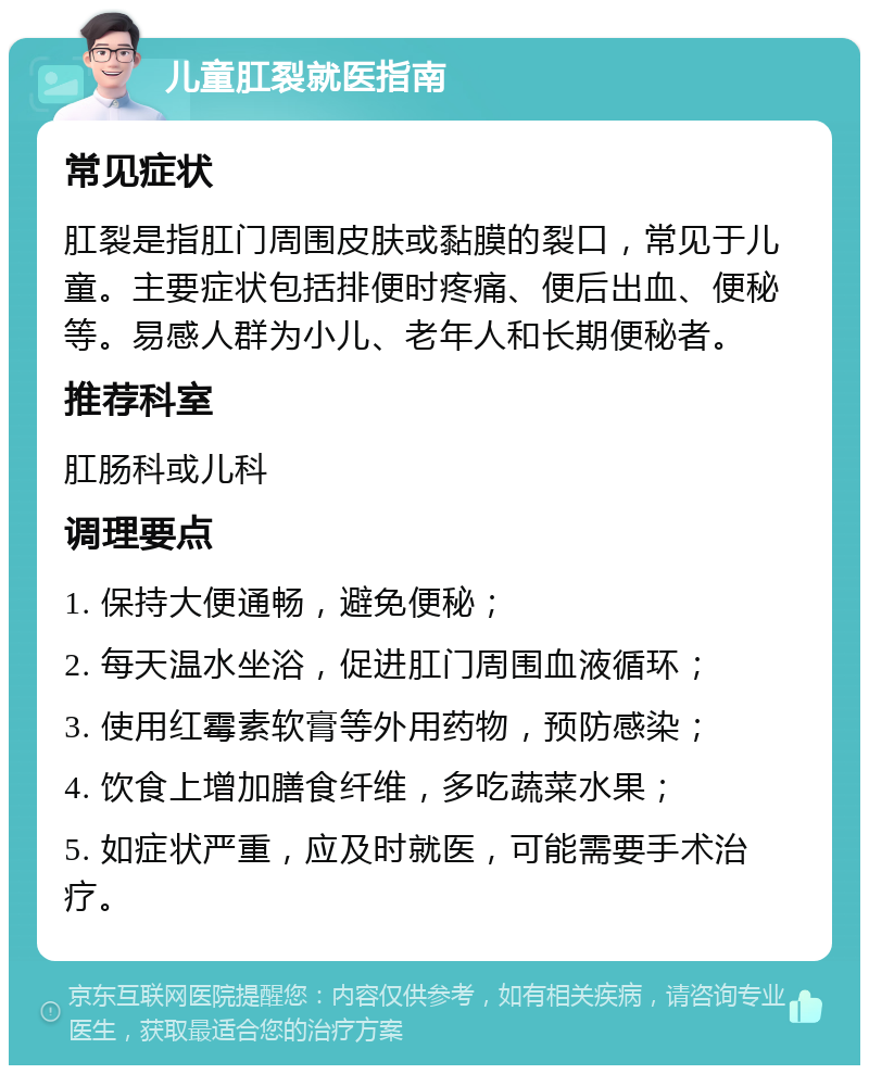 儿童肛裂就医指南 常见症状 肛裂是指肛门周围皮肤或黏膜的裂口，常见于儿童。主要症状包括排便时疼痛、便后出血、便秘等。易感人群为小儿、老年人和长期便秘者。 推荐科室 肛肠科或儿科 调理要点 1. 保持大便通畅，避免便秘； 2. 每天温水坐浴，促进肛门周围血液循环； 3. 使用红霉素软膏等外用药物，预防感染； 4. 饮食上增加膳食纤维，多吃蔬菜水果； 5. 如症状严重，应及时就医，可能需要手术治疗。