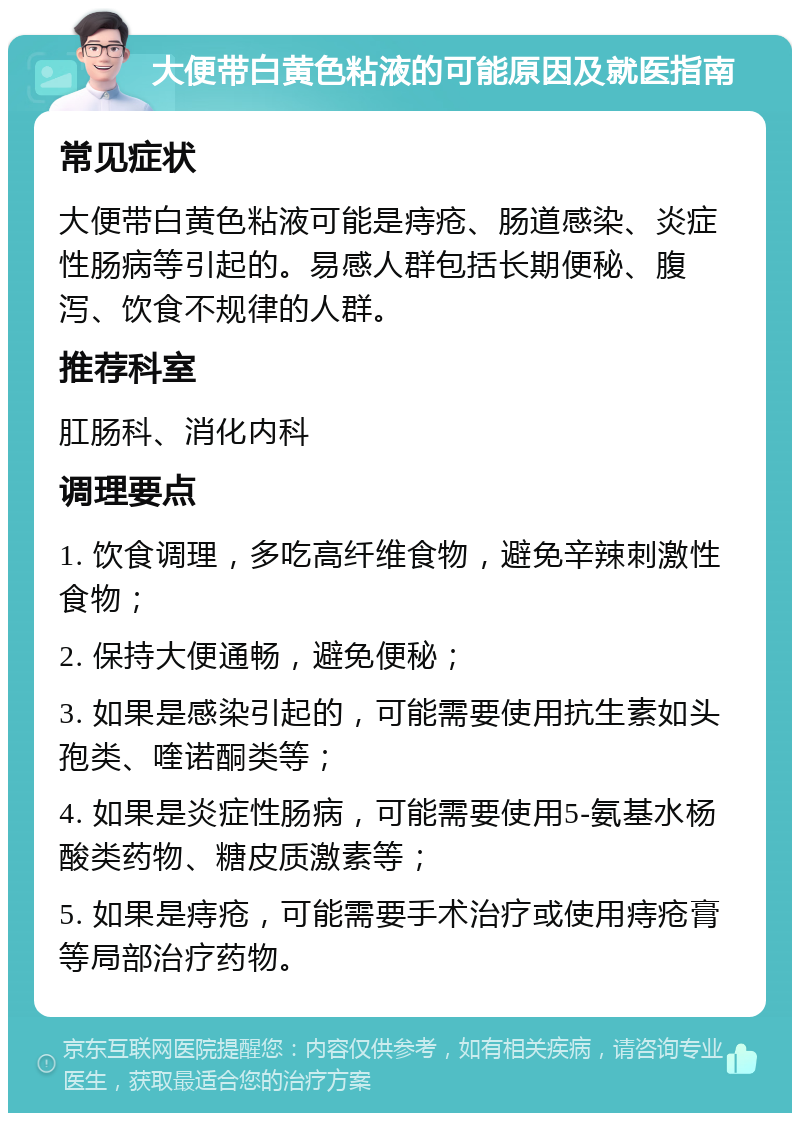 大便带白黄色粘液的可能原因及就医指南 常见症状 大便带白黄色粘液可能是痔疮、肠道感染、炎症性肠病等引起的。易感人群包括长期便秘、腹泻、饮食不规律的人群。 推荐科室 肛肠科、消化内科 调理要点 1. 饮食调理，多吃高纤维食物，避免辛辣刺激性食物； 2. 保持大便通畅，避免便秘； 3. 如果是感染引起的，可能需要使用抗生素如头孢类、喹诺酮类等； 4. 如果是炎症性肠病，可能需要使用5-氨基水杨酸类药物、糖皮质激素等； 5. 如果是痔疮，可能需要手术治疗或使用痔疮膏等局部治疗药物。