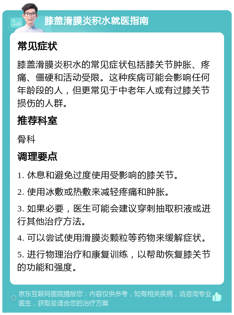 膝盖滑膜炎积水就医指南 常见症状 膝盖滑膜炎积水的常见症状包括膝关节肿胀、疼痛、僵硬和活动受限。这种疾病可能会影响任何年龄段的人，但更常见于中老年人或有过膝关节损伤的人群。 推荐科室 骨科 调理要点 1. 休息和避免过度使用受影响的膝关节。 2. 使用冰敷或热敷来减轻疼痛和肿胀。 3. 如果必要，医生可能会建议穿刺抽取积液或进行其他治疗方法。 4. 可以尝试使用滑膜炎颗粒等药物来缓解症状。 5. 进行物理治疗和康复训练，以帮助恢复膝关节的功能和强度。