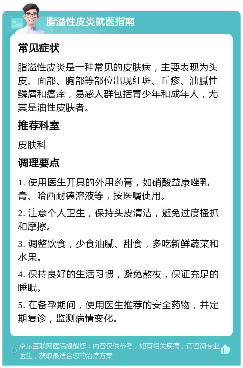 脂溢性皮炎就医指南 常见症状 脂溢性皮炎是一种常见的皮肤病，主要表现为头皮、面部、胸部等部位出现红斑、丘疹、油腻性鳞屑和瘙痒，易感人群包括青少年和成年人，尤其是油性皮肤者。 推荐科室 皮肤科 调理要点 1. 使用医生开具的外用药膏，如硝酸益康唑乳膏、哈西耐德溶液等，按医嘱使用。 2. 注意个人卫生，保持头皮清洁，避免过度搔抓和摩擦。 3. 调整饮食，少食油腻、甜食，多吃新鲜蔬菜和水果。 4. 保持良好的生活习惯，避免熬夜，保证充足的睡眠。 5. 在备孕期间，使用医生推荐的安全药物，并定期复诊，监测病情变化。