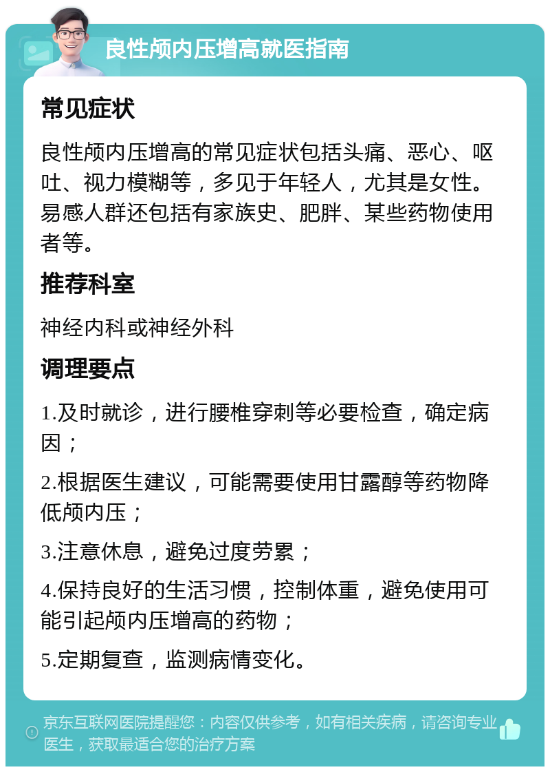 良性颅内压增高就医指南 常见症状 良性颅内压增高的常见症状包括头痛、恶心、呕吐、视力模糊等，多见于年轻人，尤其是女性。易感人群还包括有家族史、肥胖、某些药物使用者等。 推荐科室 神经内科或神经外科 调理要点 1.及时就诊，进行腰椎穿刺等必要检查，确定病因； 2.根据医生建议，可能需要使用甘露醇等药物降低颅内压； 3.注意休息，避免过度劳累； 4.保持良好的生活习惯，控制体重，避免使用可能引起颅内压增高的药物； 5.定期复查，监测病情变化。