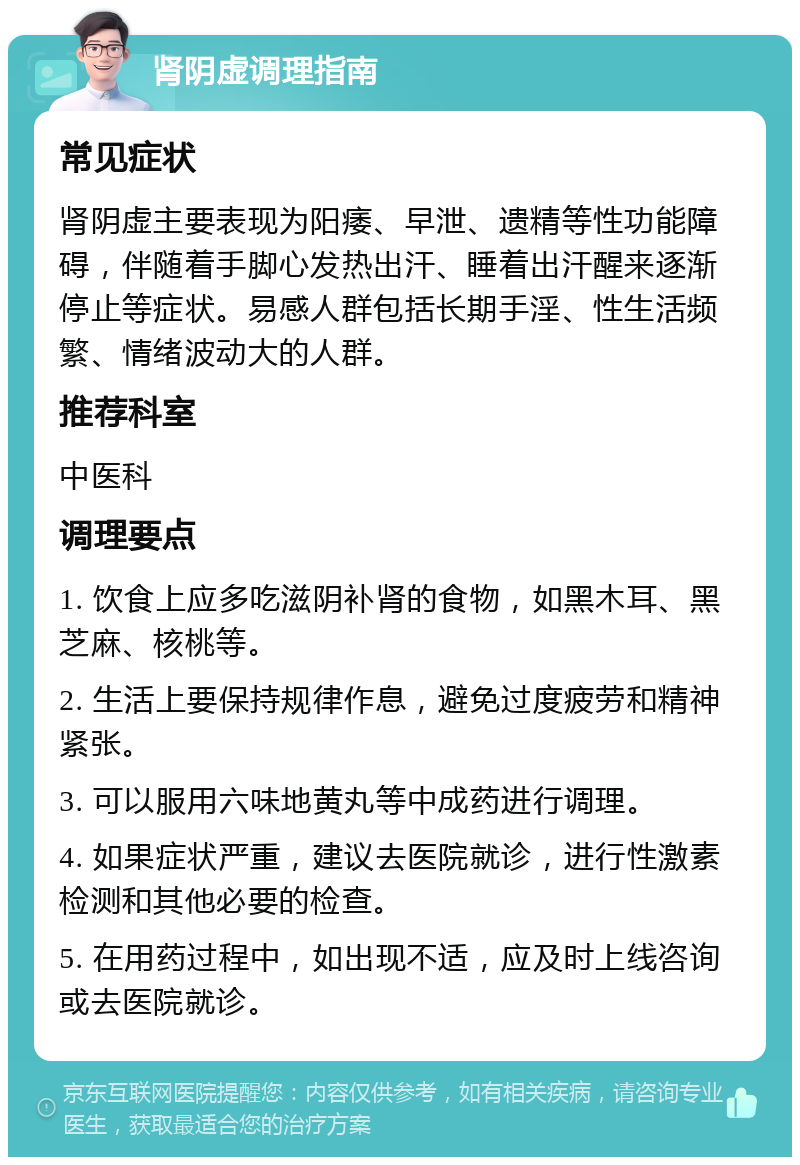 肾阴虚调理指南 常见症状 肾阴虚主要表现为阳痿、早泄、遗精等性功能障碍，伴随着手脚心发热出汗、睡着出汗醒来逐渐停止等症状。易感人群包括长期手淫、性生活频繁、情绪波动大的人群。 推荐科室 中医科 调理要点 1. 饮食上应多吃滋阴补肾的食物，如黑木耳、黑芝麻、核桃等。 2. 生活上要保持规律作息，避免过度疲劳和精神紧张。 3. 可以服用六味地黄丸等中成药进行调理。 4. 如果症状严重，建议去医院就诊，进行性激素检测和其他必要的检查。 5. 在用药过程中，如出现不适，应及时上线咨询或去医院就诊。