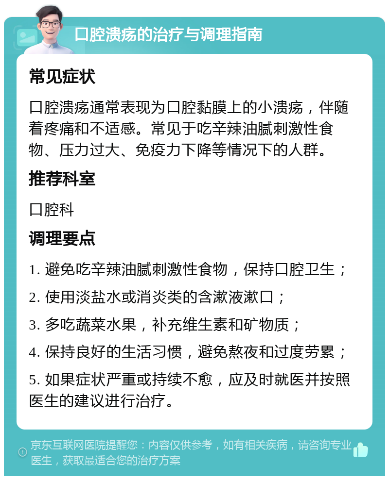 口腔溃疡的治疗与调理指南 常见症状 口腔溃疡通常表现为口腔黏膜上的小溃疡，伴随着疼痛和不适感。常见于吃辛辣油腻刺激性食物、压力过大、免疫力下降等情况下的人群。 推荐科室 口腔科 调理要点 1. 避免吃辛辣油腻刺激性食物，保持口腔卫生； 2. 使用淡盐水或消炎类的含漱液漱口； 3. 多吃蔬菜水果，补充维生素和矿物质； 4. 保持良好的生活习惯，避免熬夜和过度劳累； 5. 如果症状严重或持续不愈，应及时就医并按照医生的建议进行治疗。