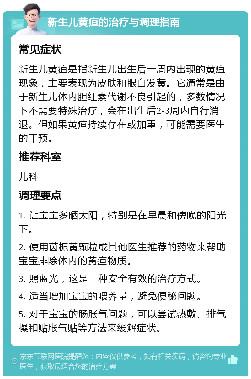 新生儿黄疸的治疗与调理指南 常见症状 新生儿黄疸是指新生儿出生后一周内出现的黄疸现象，主要表现为皮肤和眼白发黄。它通常是由于新生儿体内胆红素代谢不良引起的，多数情况下不需要特殊治疗，会在出生后2-3周内自行消退。但如果黄疸持续存在或加重，可能需要医生的干预。 推荐科室 儿科 调理要点 1. 让宝宝多晒太阳，特别是在早晨和傍晚的阳光下。 2. 使用茵栀黄颗粒或其他医生推荐的药物来帮助宝宝排除体内的黄疸物质。 3. 照蓝光，这是一种安全有效的治疗方式。 4. 适当增加宝宝的喂养量，避免便秘问题。 5. 对于宝宝的肠胀气问题，可以尝试热敷、排气操和贴胀气贴等方法来缓解症状。