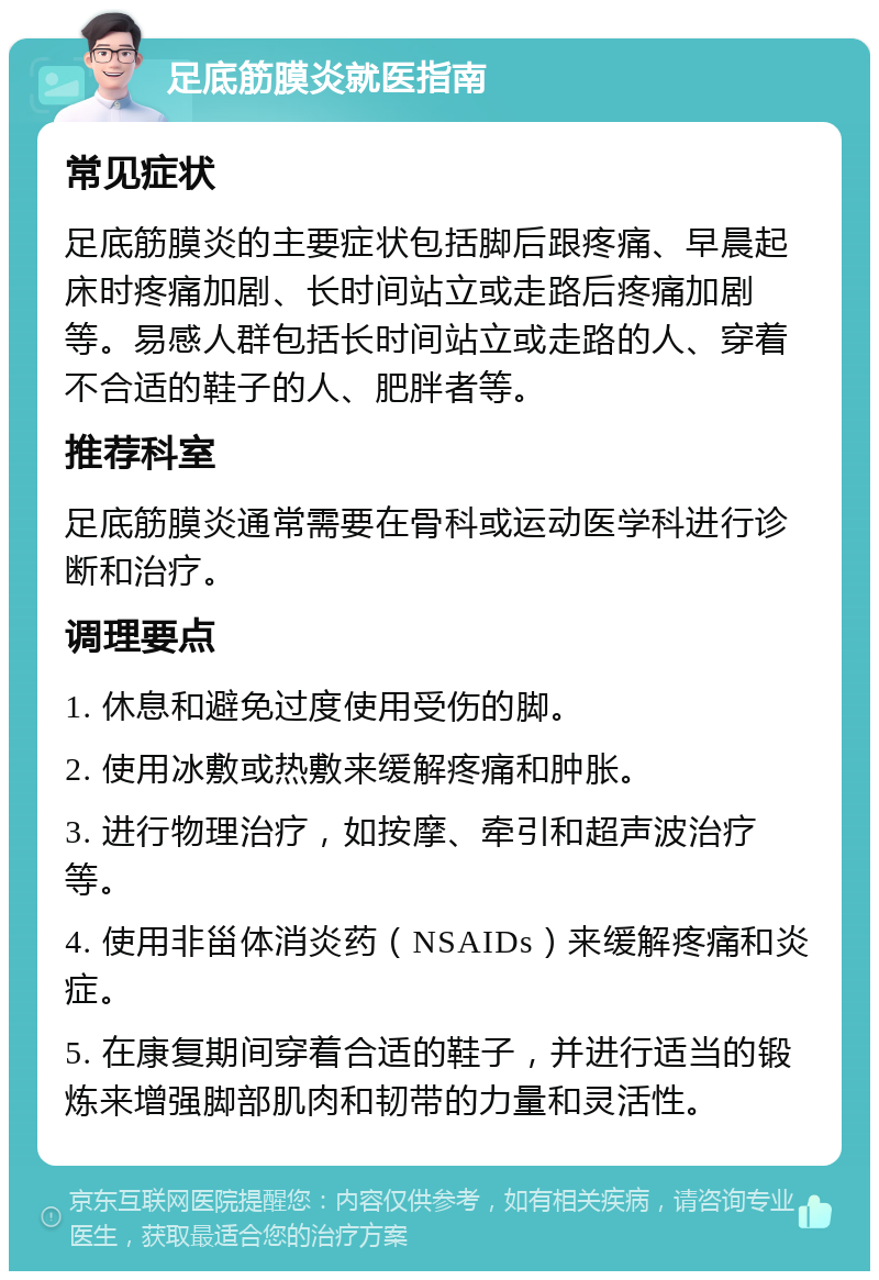 足底筋膜炎就医指南 常见症状 足底筋膜炎的主要症状包括脚后跟疼痛、早晨起床时疼痛加剧、长时间站立或走路后疼痛加剧等。易感人群包括长时间站立或走路的人、穿着不合适的鞋子的人、肥胖者等。 推荐科室 足底筋膜炎通常需要在骨科或运动医学科进行诊断和治疗。 调理要点 1. 休息和避免过度使用受伤的脚。 2. 使用冰敷或热敷来缓解疼痛和肿胀。 3. 进行物理治疗，如按摩、牵引和超声波治疗等。 4. 使用非甾体消炎药（NSAIDs）来缓解疼痛和炎症。 5. 在康复期间穿着合适的鞋子，并进行适当的锻炼来增强脚部肌肉和韧带的力量和灵活性。