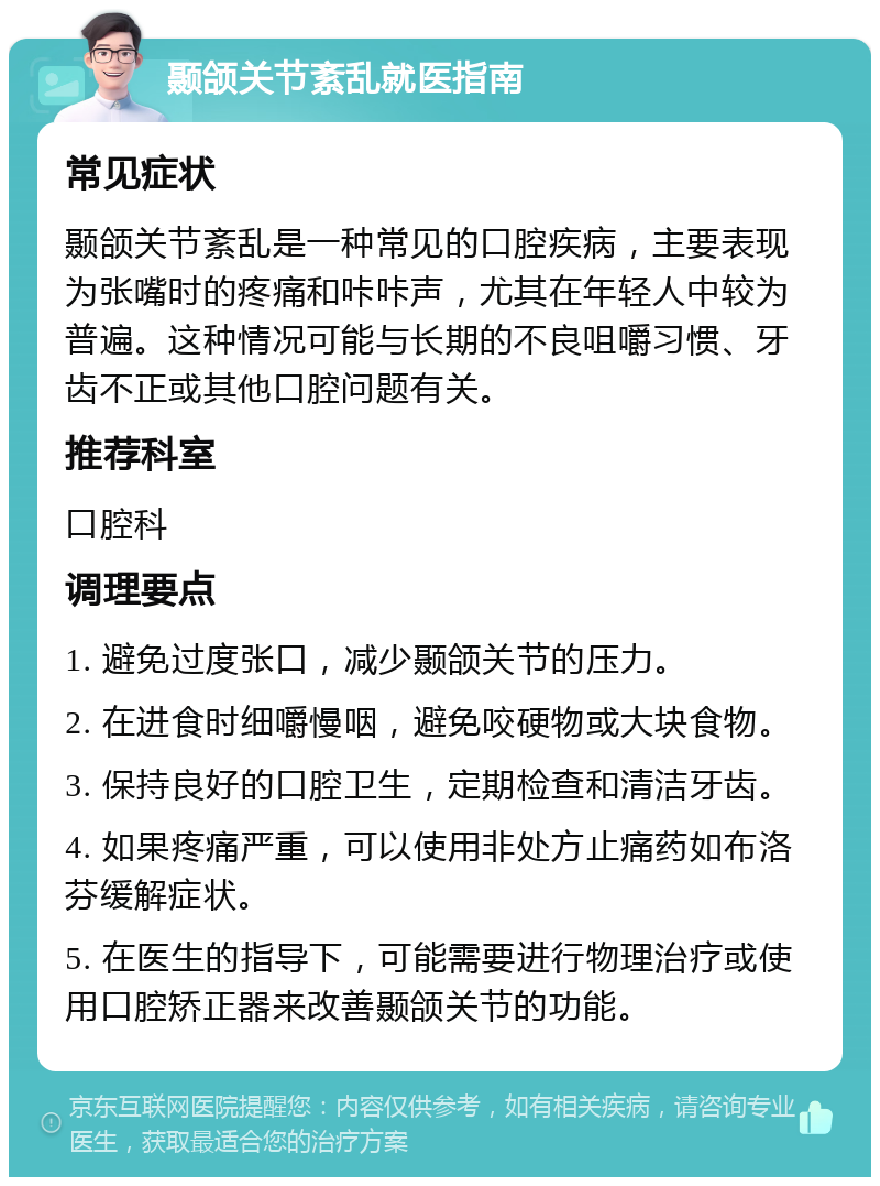 颞颌关节紊乱就医指南 常见症状 颞颌关节紊乱是一种常见的口腔疾病，主要表现为张嘴时的疼痛和咔咔声，尤其在年轻人中较为普遍。这种情况可能与长期的不良咀嚼习惯、牙齿不正或其他口腔问题有关。 推荐科室 口腔科 调理要点 1. 避免过度张口，减少颞颌关节的压力。 2. 在进食时细嚼慢咽，避免咬硬物或大块食物。 3. 保持良好的口腔卫生，定期检查和清洁牙齿。 4. 如果疼痛严重，可以使用非处方止痛药如布洛芬缓解症状。 5. 在医生的指导下，可能需要进行物理治疗或使用口腔矫正器来改善颞颌关节的功能。