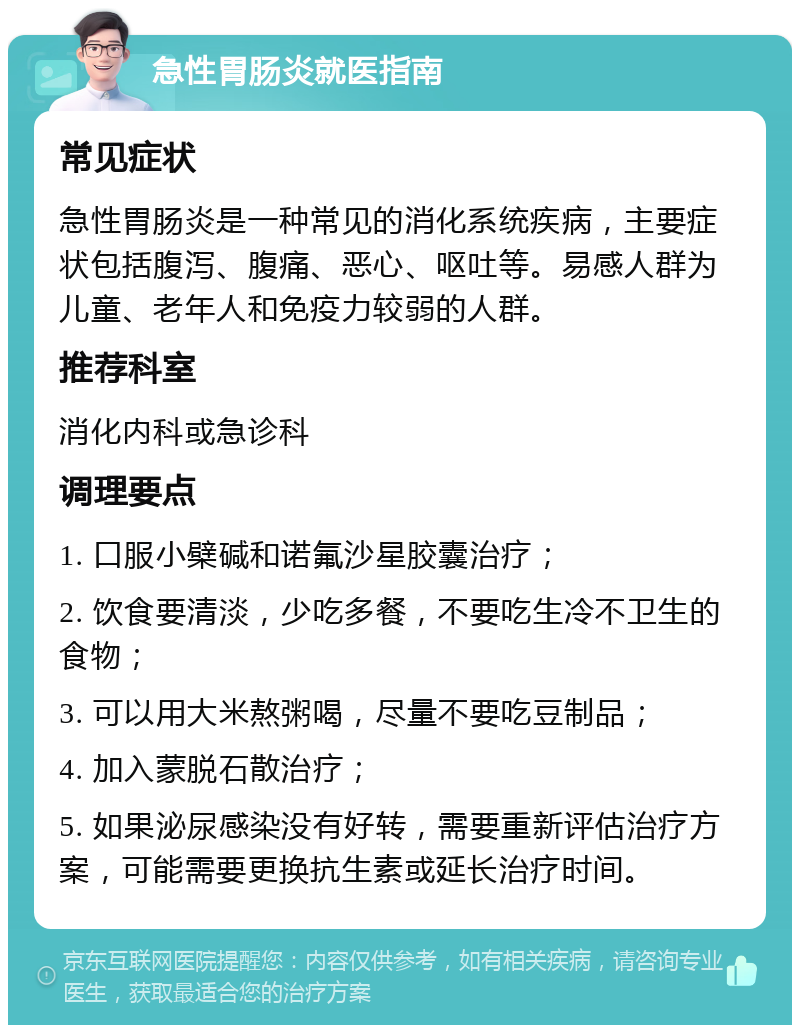 急性胃肠炎就医指南 常见症状 急性胃肠炎是一种常见的消化系统疾病，主要症状包括腹泻、腹痛、恶心、呕吐等。易感人群为儿童、老年人和免疫力较弱的人群。 推荐科室 消化内科或急诊科 调理要点 1. 口服小檗碱和诺氟沙星胶囊治疗； 2. 饮食要清淡，少吃多餐，不要吃生冷不卫生的食物； 3. 可以用大米熬粥喝，尽量不要吃豆制品； 4. 加入蒙脱石散治疗； 5. 如果泌尿感染没有好转，需要重新评估治疗方案，可能需要更换抗生素或延长治疗时间。