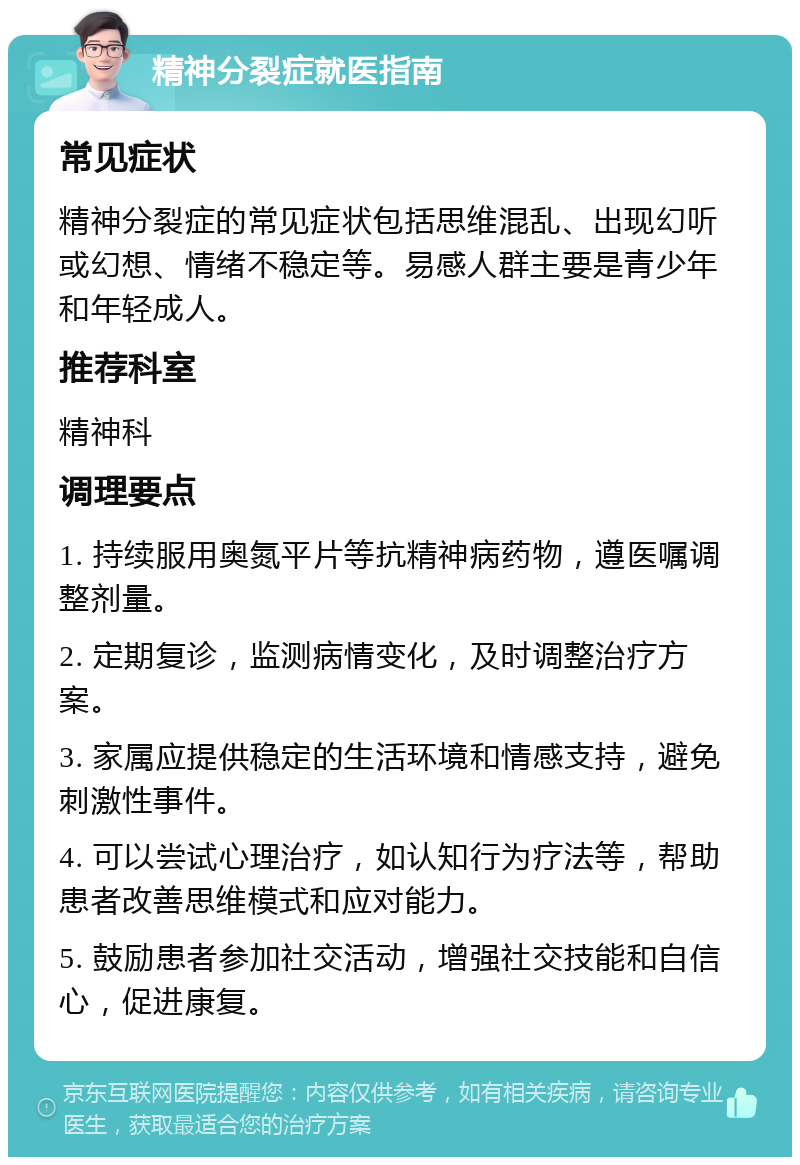 精神分裂症就医指南 常见症状 精神分裂症的常见症状包括思维混乱、出现幻听或幻想、情绪不稳定等。易感人群主要是青少年和年轻成人。 推荐科室 精神科 调理要点 1. 持续服用奥氮平片等抗精神病药物，遵医嘱调整剂量。 2. 定期复诊，监测病情变化，及时调整治疗方案。 3. 家属应提供稳定的生活环境和情感支持，避免刺激性事件。 4. 可以尝试心理治疗，如认知行为疗法等，帮助患者改善思维模式和应对能力。 5. 鼓励患者参加社交活动，增强社交技能和自信心，促进康复。