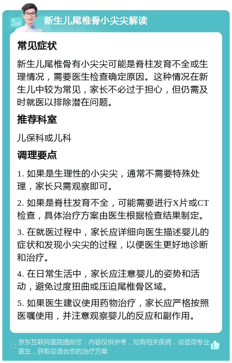 新生儿尾椎骨小尖尖解读 常见症状 新生儿尾椎骨有小尖尖可能是脊柱发育不全或生理情况，需要医生检查确定原因。这种情况在新生儿中较为常见，家长不必过于担心，但仍需及时就医以排除潜在问题。 推荐科室 儿保科或儿科 调理要点 1. 如果是生理性的小尖尖，通常不需要特殊处理，家长只需观察即可。 2. 如果是脊柱发育不全，可能需要进行X片或CT检查，具体治疗方案由医生根据检查结果制定。 3. 在就医过程中，家长应详细向医生描述婴儿的症状和发现小尖尖的过程，以便医生更好地诊断和治疗。 4. 在日常生活中，家长应注意婴儿的姿势和活动，避免过度扭曲或压迫尾椎骨区域。 5. 如果医生建议使用药物治疗，家长应严格按照医嘱使用，并注意观察婴儿的反应和副作用。