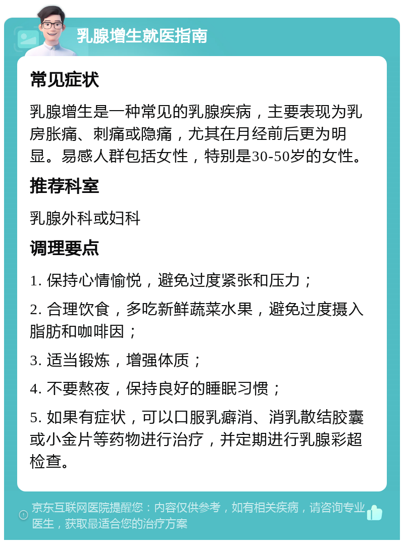 乳腺增生就医指南 常见症状 乳腺增生是一种常见的乳腺疾病，主要表现为乳房胀痛、刺痛或隐痛，尤其在月经前后更为明显。易感人群包括女性，特别是30-50岁的女性。 推荐科室 乳腺外科或妇科 调理要点 1. 保持心情愉悦，避免过度紧张和压力； 2. 合理饮食，多吃新鲜蔬菜水果，避免过度摄入脂肪和咖啡因； 3. 适当锻炼，增强体质； 4. 不要熬夜，保持良好的睡眠习惯； 5. 如果有症状，可以口服乳癖消、消乳散结胶囊或小金片等药物进行治疗，并定期进行乳腺彩超检查。