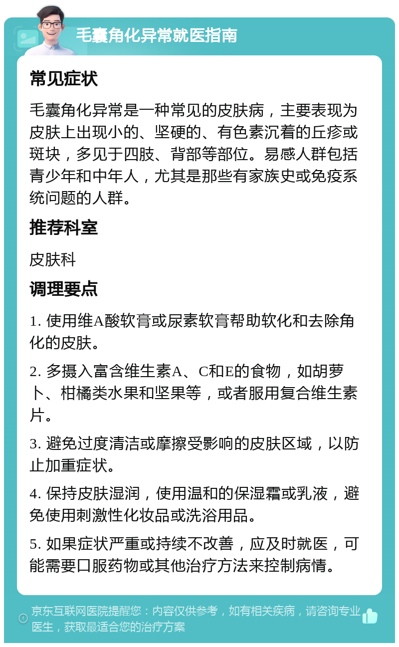 毛囊角化异常就医指南 常见症状 毛囊角化异常是一种常见的皮肤病，主要表现为皮肤上出现小的、坚硬的、有色素沉着的丘疹或斑块，多见于四肢、背部等部位。易感人群包括青少年和中年人，尤其是那些有家族史或免疫系统问题的人群。 推荐科室 皮肤科 调理要点 1. 使用维A酸软膏或尿素软膏帮助软化和去除角化的皮肤。 2. 多摄入富含维生素A、C和E的食物，如胡萝卜、柑橘类水果和坚果等，或者服用复合维生素片。 3. 避免过度清洁或摩擦受影响的皮肤区域，以防止加重症状。 4. 保持皮肤湿润，使用温和的保湿霜或乳液，避免使用刺激性化妆品或洗浴用品。 5. 如果症状严重或持续不改善，应及时就医，可能需要口服药物或其他治疗方法来控制病情。