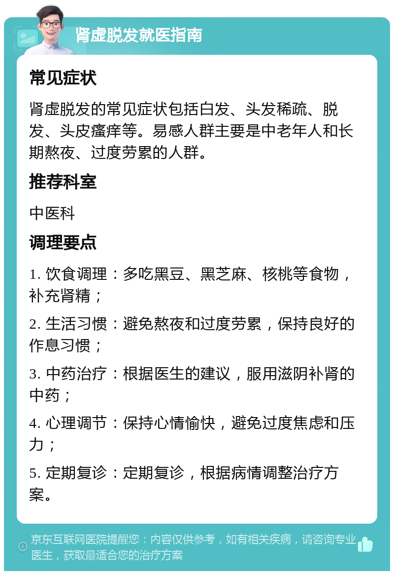 肾虚脱发就医指南 常见症状 肾虚脱发的常见症状包括白发、头发稀疏、脱发、头皮瘙痒等。易感人群主要是中老年人和长期熬夜、过度劳累的人群。 推荐科室 中医科 调理要点 1. 饮食调理：多吃黑豆、黑芝麻、核桃等食物，补充肾精； 2. 生活习惯：避免熬夜和过度劳累，保持良好的作息习惯； 3. 中药治疗：根据医生的建议，服用滋阴补肾的中药； 4. 心理调节：保持心情愉快，避免过度焦虑和压力； 5. 定期复诊：定期复诊，根据病情调整治疗方案。