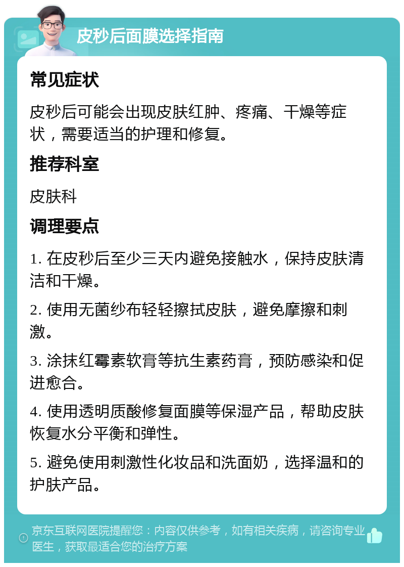 皮秒后面膜选择指南 常见症状 皮秒后可能会出现皮肤红肿、疼痛、干燥等症状，需要适当的护理和修复。 推荐科室 皮肤科 调理要点 1. 在皮秒后至少三天内避免接触水，保持皮肤清洁和干燥。 2. 使用无菌纱布轻轻擦拭皮肤，避免摩擦和刺激。 3. 涂抹红霉素软膏等抗生素药膏，预防感染和促进愈合。 4. 使用透明质酸修复面膜等保湿产品，帮助皮肤恢复水分平衡和弹性。 5. 避免使用刺激性化妆品和洗面奶，选择温和的护肤产品。