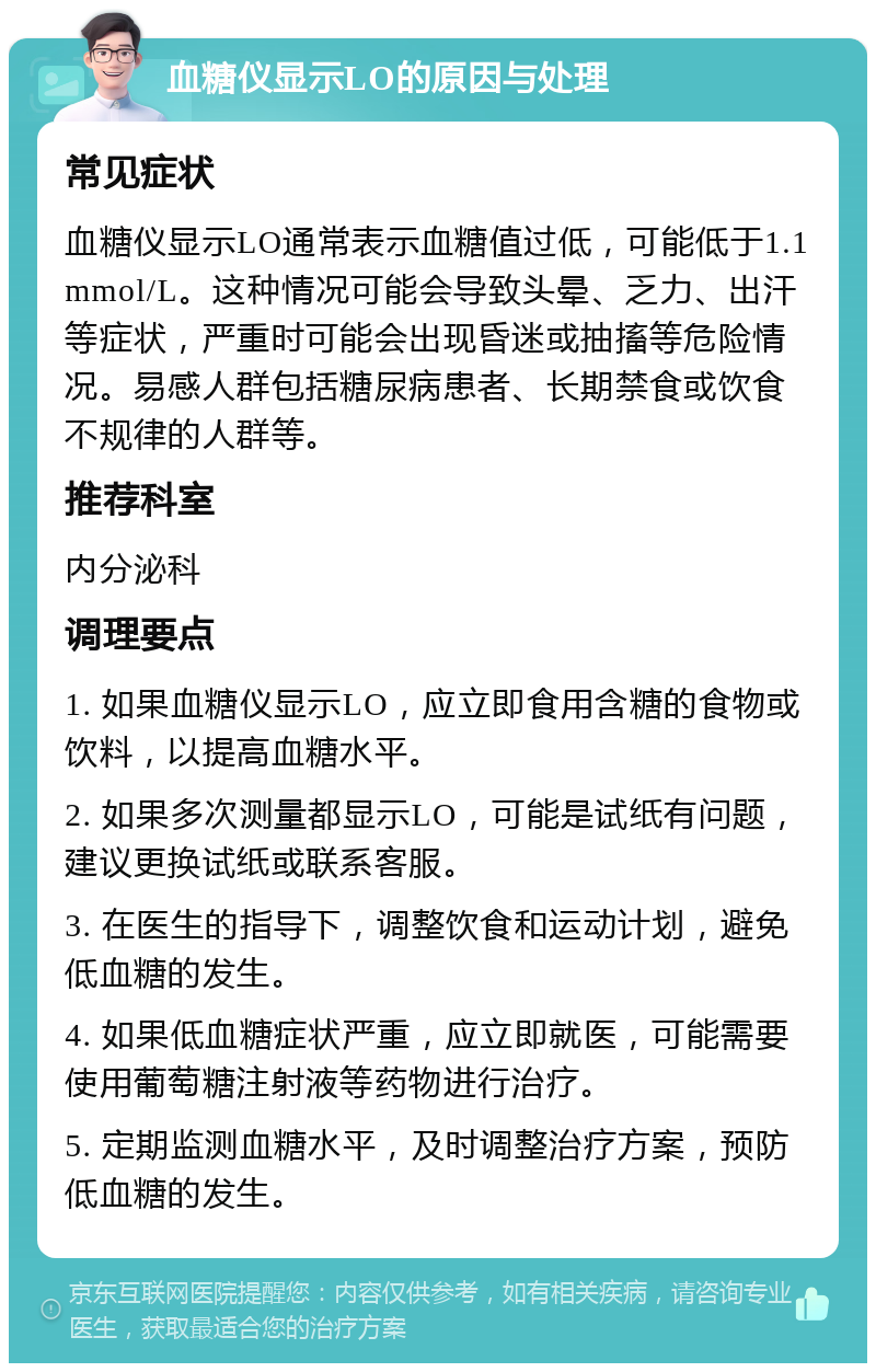 血糖仪显示LO的原因与处理 常见症状 血糖仪显示LO通常表示血糖值过低，可能低于1.1mmol/L。这种情况可能会导致头晕、乏力、出汗等症状，严重时可能会出现昏迷或抽搐等危险情况。易感人群包括糖尿病患者、长期禁食或饮食不规律的人群等。 推荐科室 内分泌科 调理要点 1. 如果血糖仪显示LO，应立即食用含糖的食物或饮料，以提高血糖水平。 2. 如果多次测量都显示LO，可能是试纸有问题，建议更换试纸或联系客服。 3. 在医生的指导下，调整饮食和运动计划，避免低血糖的发生。 4. 如果低血糖症状严重，应立即就医，可能需要使用葡萄糖注射液等药物进行治疗。 5. 定期监测血糖水平，及时调整治疗方案，预防低血糖的发生。