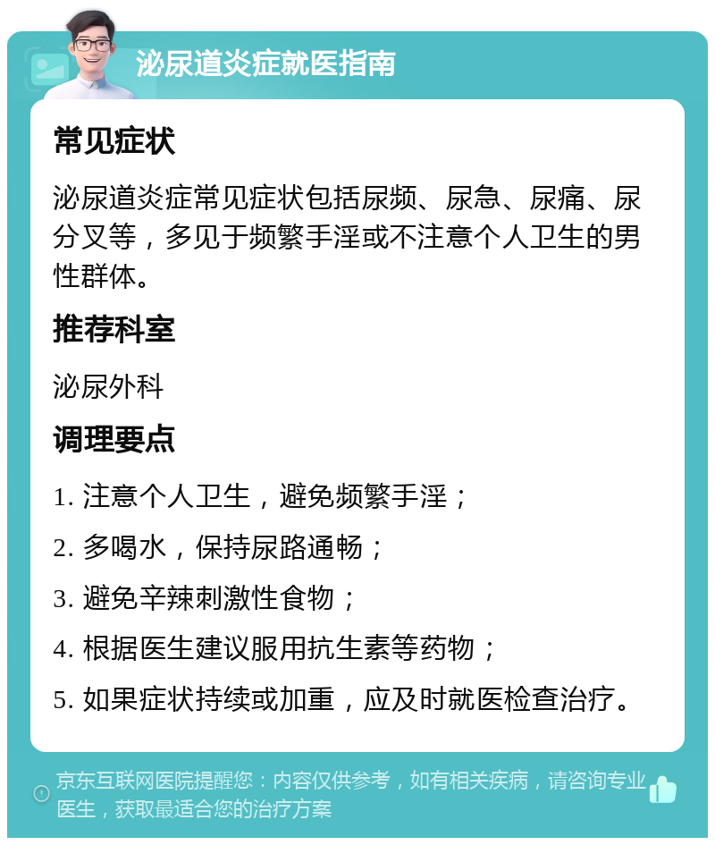 泌尿道炎症就医指南 常见症状 泌尿道炎症常见症状包括尿频、尿急、尿痛、尿分叉等，多见于频繁手淫或不注意个人卫生的男性群体。 推荐科室 泌尿外科 调理要点 1. 注意个人卫生，避免频繁手淫； 2. 多喝水，保持尿路通畅； 3. 避免辛辣刺激性食物； 4. 根据医生建议服用抗生素等药物； 5. 如果症状持续或加重，应及时就医检查治疗。