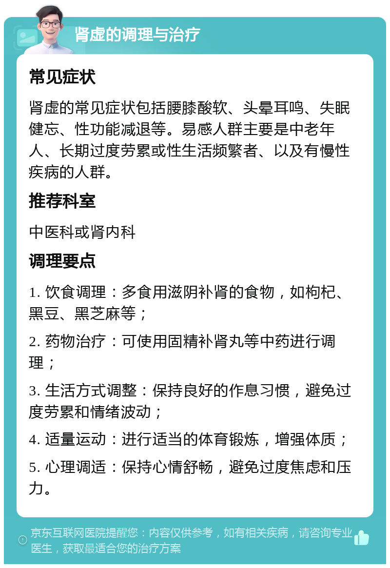 肾虚的调理与治疗 常见症状 肾虚的常见症状包括腰膝酸软、头晕耳鸣、失眠健忘、性功能减退等。易感人群主要是中老年人、长期过度劳累或性生活频繁者、以及有慢性疾病的人群。 推荐科室 中医科或肾内科 调理要点 1. 饮食调理：多食用滋阴补肾的食物，如枸杞、黑豆、黑芝麻等； 2. 药物治疗：可使用固精补肾丸等中药进行调理； 3. 生活方式调整：保持良好的作息习惯，避免过度劳累和情绪波动； 4. 适量运动：进行适当的体育锻炼，增强体质； 5. 心理调适：保持心情舒畅，避免过度焦虑和压力。