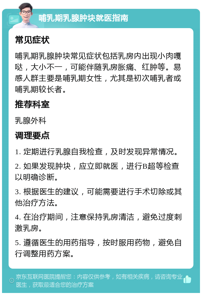 哺乳期乳腺肿块就医指南 常见症状 哺乳期乳腺肿块常见症状包括乳房内出现小肉嘎哒，大小不一，可能伴随乳房胀痛、红肿等。易感人群主要是哺乳期女性，尤其是初次哺乳者或哺乳期较长者。 推荐科室 乳腺外科 调理要点 1. 定期进行乳腺自我检查，及时发现异常情况。 2. 如果发现肿块，应立即就医，进行B超等检查以明确诊断。 3. 根据医生的建议，可能需要进行手术切除或其他治疗方法。 4. 在治疗期间，注意保持乳房清洁，避免过度刺激乳房。 5. 遵循医生的用药指导，按时服用药物，避免自行调整用药方案。