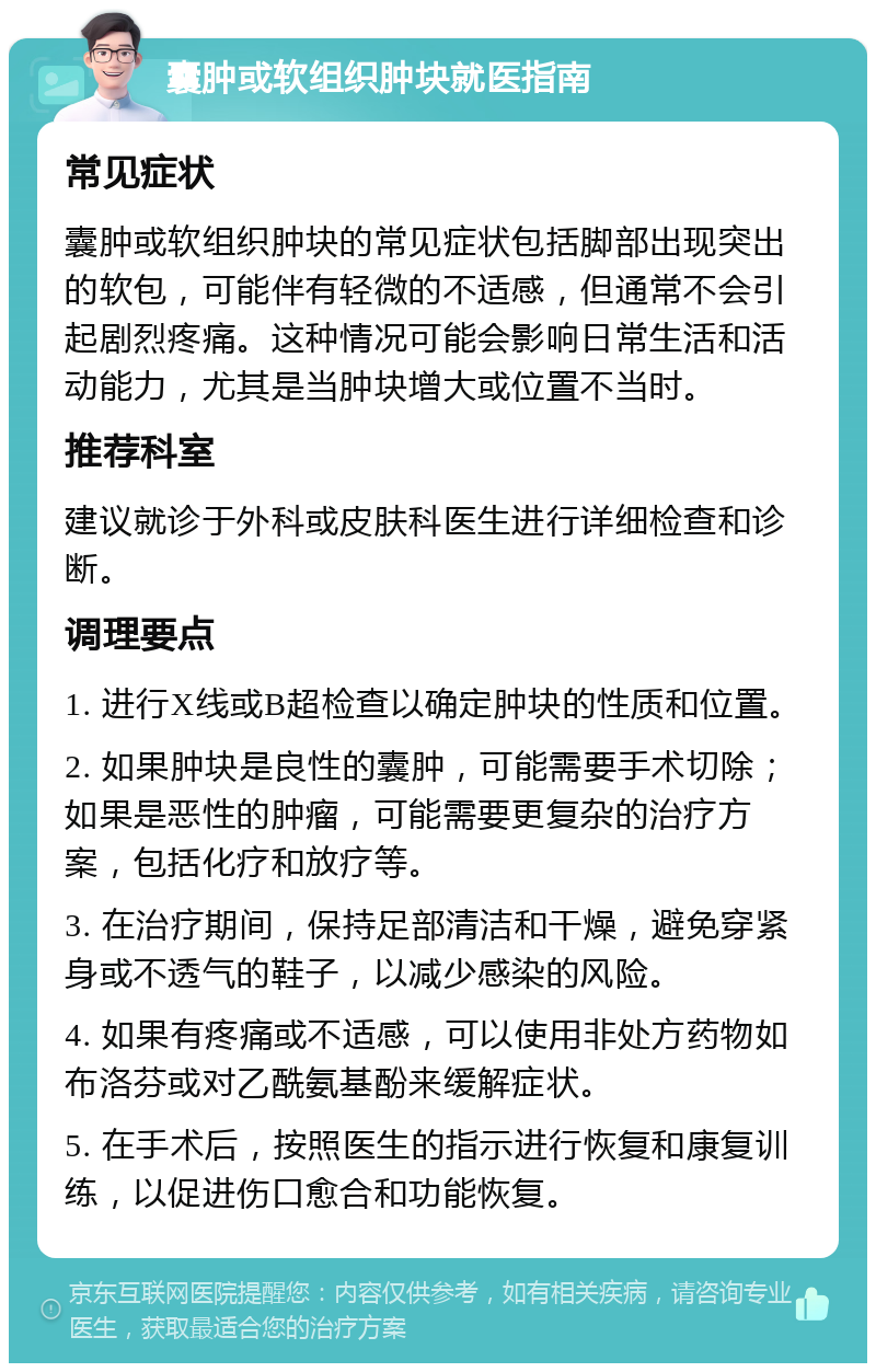 囊肿或软组织肿块就医指南 常见症状 囊肿或软组织肿块的常见症状包括脚部出现突出的软包，可能伴有轻微的不适感，但通常不会引起剧烈疼痛。这种情况可能会影响日常生活和活动能力，尤其是当肿块增大或位置不当时。 推荐科室 建议就诊于外科或皮肤科医生进行详细检查和诊断。 调理要点 1. 进行X线或B超检查以确定肿块的性质和位置。 2. 如果肿块是良性的囊肿，可能需要手术切除；如果是恶性的肿瘤，可能需要更复杂的治疗方案，包括化疗和放疗等。 3. 在治疗期间，保持足部清洁和干燥，避免穿紧身或不透气的鞋子，以减少感染的风险。 4. 如果有疼痛或不适感，可以使用非处方药物如布洛芬或对乙酰氨基酚来缓解症状。 5. 在手术后，按照医生的指示进行恢复和康复训练，以促进伤口愈合和功能恢复。