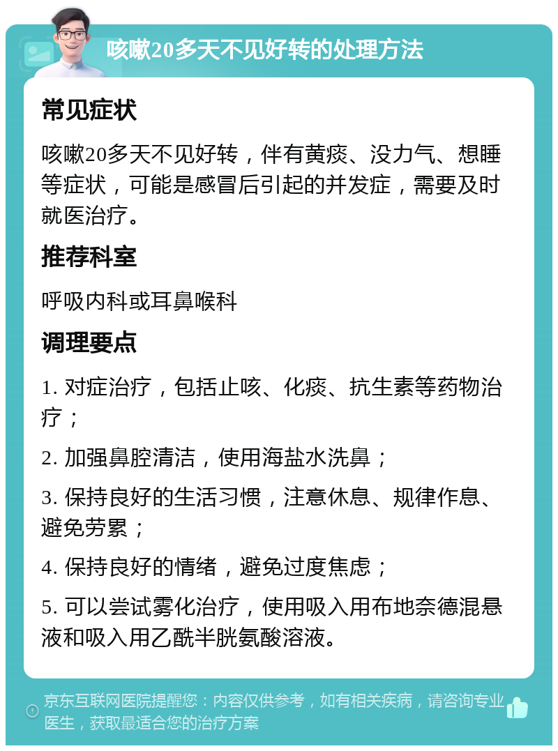 咳嗽20多天不见好转的处理方法 常见症状 咳嗽20多天不见好转，伴有黄痰、没力气、想睡等症状，可能是感冒后引起的并发症，需要及时就医治疗。 推荐科室 呼吸内科或耳鼻喉科 调理要点 1. 对症治疗，包括止咳、化痰、抗生素等药物治疗； 2. 加强鼻腔清洁，使用海盐水洗鼻； 3. 保持良好的生活习惯，注意休息、规律作息、避免劳累； 4. 保持良好的情绪，避免过度焦虑； 5. 可以尝试雾化治疗，使用吸入用布地奈德混悬液和吸入用乙酰半胱氨酸溶液。