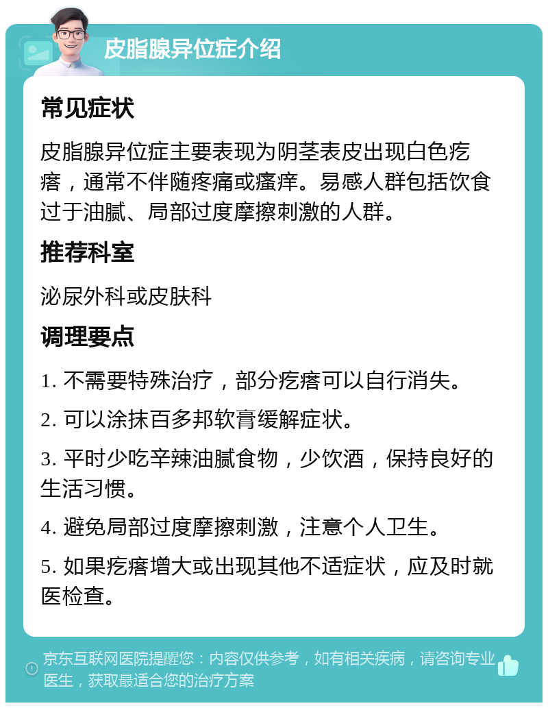 皮脂腺异位症介绍 常见症状 皮脂腺异位症主要表现为阴茎表皮出现白色疙瘩，通常不伴随疼痛或瘙痒。易感人群包括饮食过于油腻、局部过度摩擦刺激的人群。 推荐科室 泌尿外科或皮肤科 调理要点 1. 不需要特殊治疗，部分疙瘩可以自行消失。 2. 可以涂抹百多邦软膏缓解症状。 3. 平时少吃辛辣油腻食物，少饮酒，保持良好的生活习惯。 4. 避免局部过度摩擦刺激，注意个人卫生。 5. 如果疙瘩增大或出现其他不适症状，应及时就医检查。