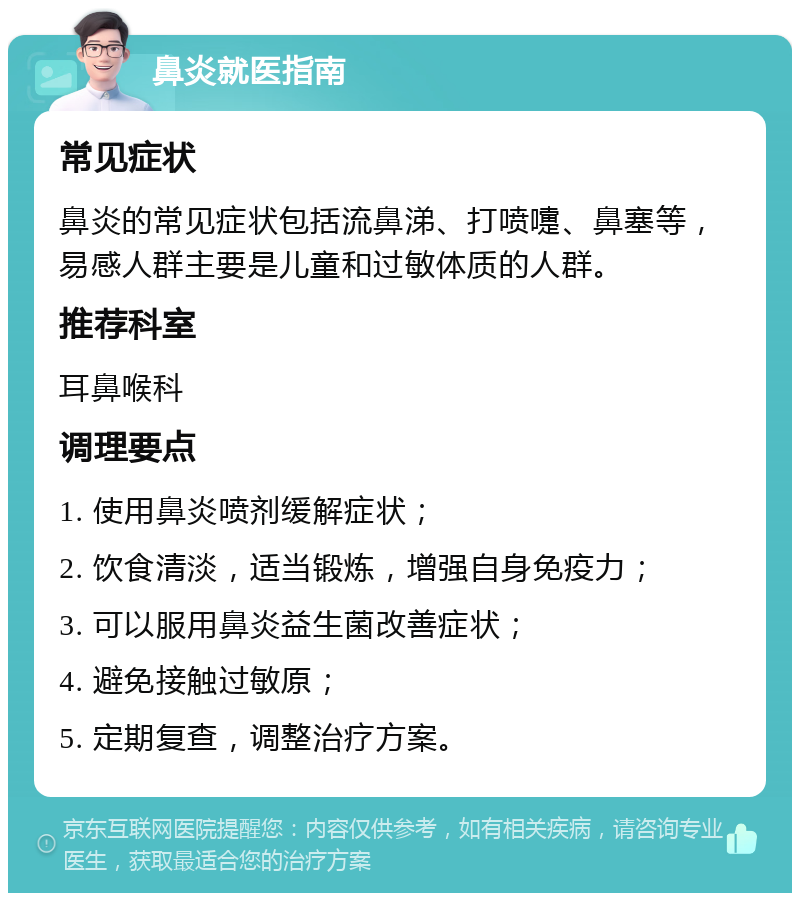 鼻炎就医指南 常见症状 鼻炎的常见症状包括流鼻涕、打喷嚏、鼻塞等，易感人群主要是儿童和过敏体质的人群。 推荐科室 耳鼻喉科 调理要点 1. 使用鼻炎喷剂缓解症状； 2. 饮食清淡，适当锻炼，增强自身免疫力； 3. 可以服用鼻炎益生菌改善症状； 4. 避免接触过敏原； 5. 定期复查，调整治疗方案。