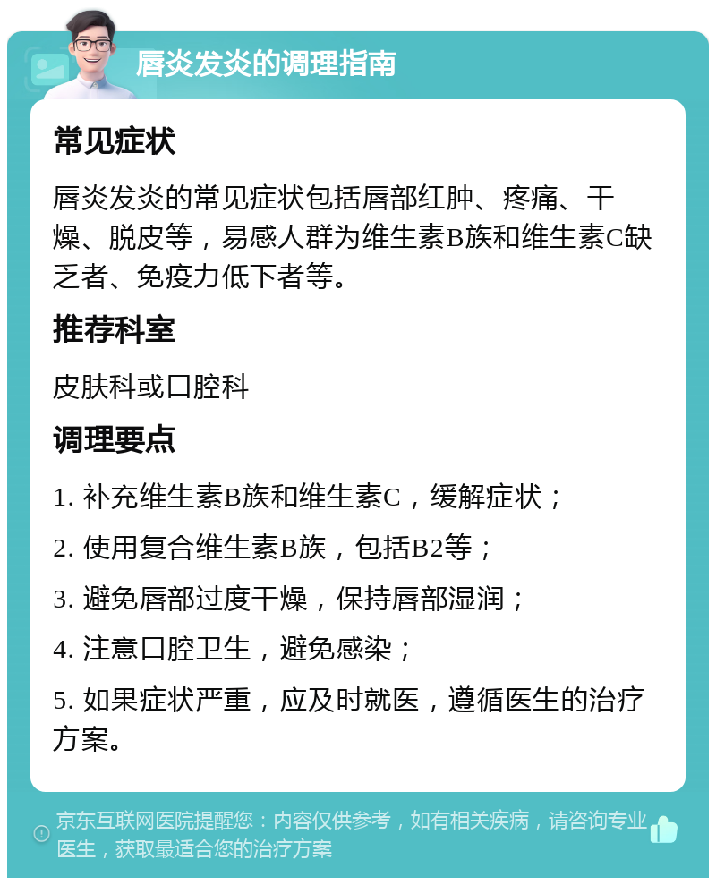 唇炎发炎的调理指南 常见症状 唇炎发炎的常见症状包括唇部红肿、疼痛、干燥、脱皮等，易感人群为维生素B族和维生素C缺乏者、免疫力低下者等。 推荐科室 皮肤科或口腔科 调理要点 1. 补充维生素B族和维生素C，缓解症状； 2. 使用复合维生素B族，包括B2等； 3. 避免唇部过度干燥，保持唇部湿润； 4. 注意口腔卫生，避免感染； 5. 如果症状严重，应及时就医，遵循医生的治疗方案。