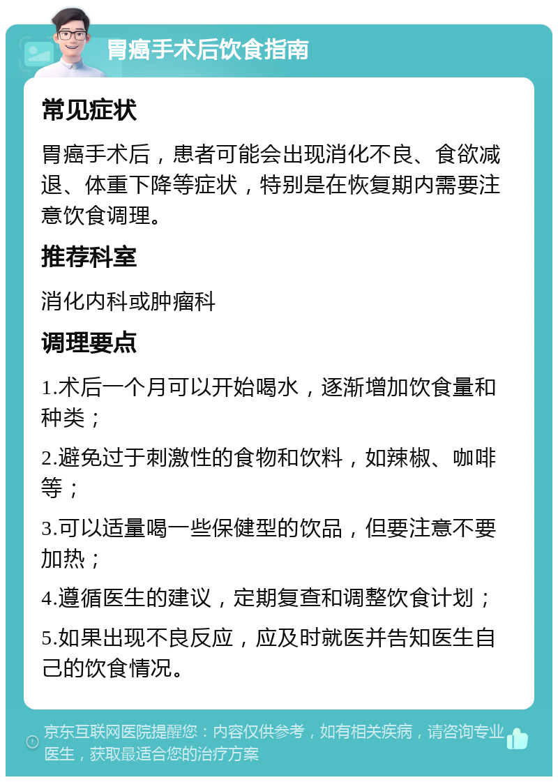 胃癌手术后饮食指南 常见症状 胃癌手术后，患者可能会出现消化不良、食欲减退、体重下降等症状，特别是在恢复期内需要注意饮食调理。 推荐科室 消化内科或肿瘤科 调理要点 1.术后一个月可以开始喝水，逐渐增加饮食量和种类； 2.避免过于刺激性的食物和饮料，如辣椒、咖啡等； 3.可以适量喝一些保健型的饮品，但要注意不要加热； 4.遵循医生的建议，定期复查和调整饮食计划； 5.如果出现不良反应，应及时就医并告知医生自己的饮食情况。