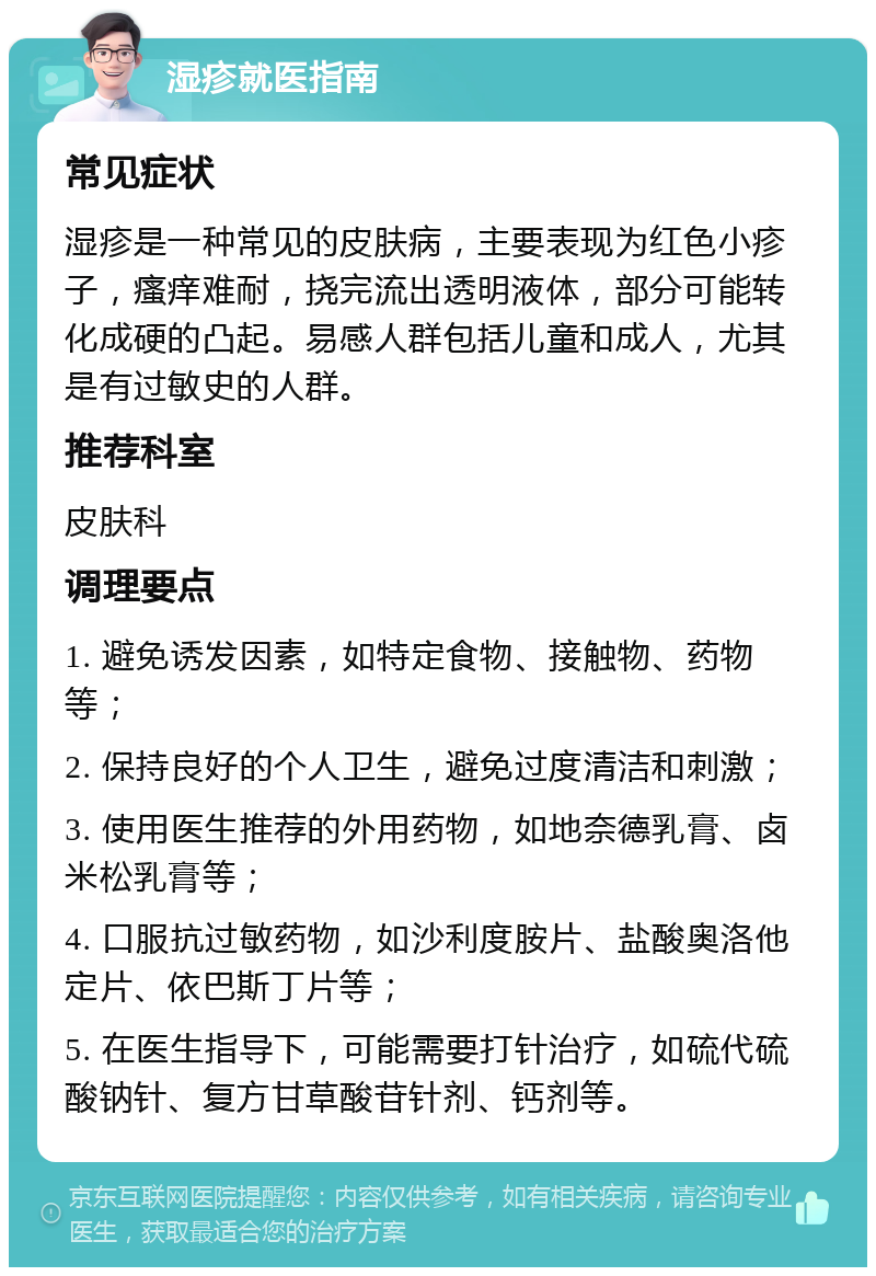 湿疹就医指南 常见症状 湿疹是一种常见的皮肤病，主要表现为红色小疹子，瘙痒难耐，挠完流出透明液体，部分可能转化成硬的凸起。易感人群包括儿童和成人，尤其是有过敏史的人群。 推荐科室 皮肤科 调理要点 1. 避免诱发因素，如特定食物、接触物、药物等； 2. 保持良好的个人卫生，避免过度清洁和刺激； 3. 使用医生推荐的外用药物，如地奈德乳膏、卤米松乳膏等； 4. 口服抗过敏药物，如沙利度胺片、盐酸奥洛他定片、依巴斯丁片等； 5. 在医生指导下，可能需要打针治疗，如硫代硫酸钠针、复方甘草酸苷针剂、钙剂等。