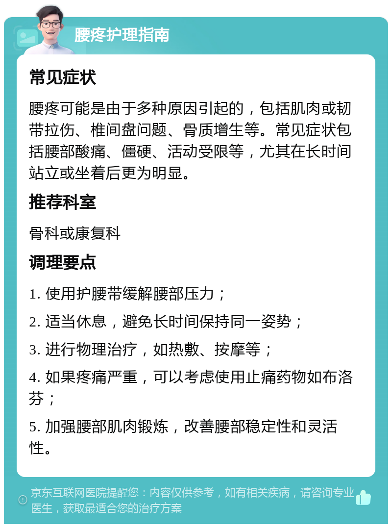 腰疼护理指南 常见症状 腰疼可能是由于多种原因引起的，包括肌肉或韧带拉伤、椎间盘问题、骨质增生等。常见症状包括腰部酸痛、僵硬、活动受限等，尤其在长时间站立或坐着后更为明显。 推荐科室 骨科或康复科 调理要点 1. 使用护腰带缓解腰部压力； 2. 适当休息，避免长时间保持同一姿势； 3. 进行物理治疗，如热敷、按摩等； 4. 如果疼痛严重，可以考虑使用止痛药物如布洛芬； 5. 加强腰部肌肉锻炼，改善腰部稳定性和灵活性。