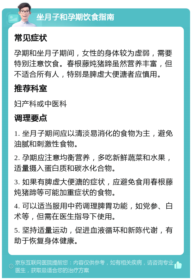 坐月子和孕期饮食指南 常见症状 孕期和坐月子期间，女性的身体较为虚弱，需要特别注意饮食。春根藤炖猪蹄虽然营养丰富，但不适合所有人，特别是脾虚大便溏者应慎用。 推荐科室 妇产科或中医科 调理要点 1. 坐月子期间应以清淡易消化的食物为主，避免油腻和刺激性食物。 2. 孕期应注意均衡营养，多吃新鲜蔬菜和水果，适量摄入蛋白质和碳水化合物。 3. 如果有脾虚大便溏的症状，应避免食用春根藤炖猪蹄等可能加重症状的食物。 4. 可以适当服用中药调理脾胃功能，如党参、白术等，但需在医生指导下使用。 5. 坚持适量运动，促进血液循环和新陈代谢，有助于恢复身体健康。