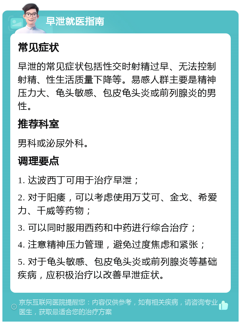 早泄就医指南 常见症状 早泄的常见症状包括性交时射精过早、无法控制射精、性生活质量下降等。易感人群主要是精神压力大、龟头敏感、包皮龟头炎或前列腺炎的男性。 推荐科室 男科或泌尿外科。 调理要点 1. 达波西丁可用于治疗早泄； 2. 对于阳痿，可以考虑使用万艾可、金戈、希爱力、千威等药物； 3. 可以同时服用西药和中药进行综合治疗； 4. 注意精神压力管理，避免过度焦虑和紧张； 5. 对于龟头敏感、包皮龟头炎或前列腺炎等基础疾病，应积极治疗以改善早泄症状。