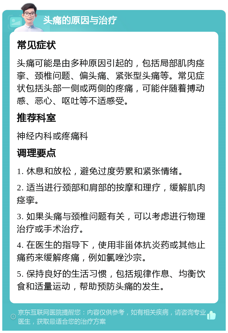 头痛的原因与治疗 常见症状 头痛可能是由多种原因引起的，包括局部肌肉痉挛、颈椎问题、偏头痛、紧张型头痛等。常见症状包括头部一侧或两侧的疼痛，可能伴随着搏动感、恶心、呕吐等不适感受。 推荐科室 神经内科或疼痛科 调理要点 1. 休息和放松，避免过度劳累和紧张情绪。 2. 适当进行颈部和肩部的按摩和理疗，缓解肌肉痉挛。 3. 如果头痛与颈椎问题有关，可以考虑进行物理治疗或手术治疗。 4. 在医生的指导下，使用非甾体抗炎药或其他止痛药来缓解疼痛，例如氯唑沙宗。 5. 保持良好的生活习惯，包括规律作息、均衡饮食和适量运动，帮助预防头痛的发生。