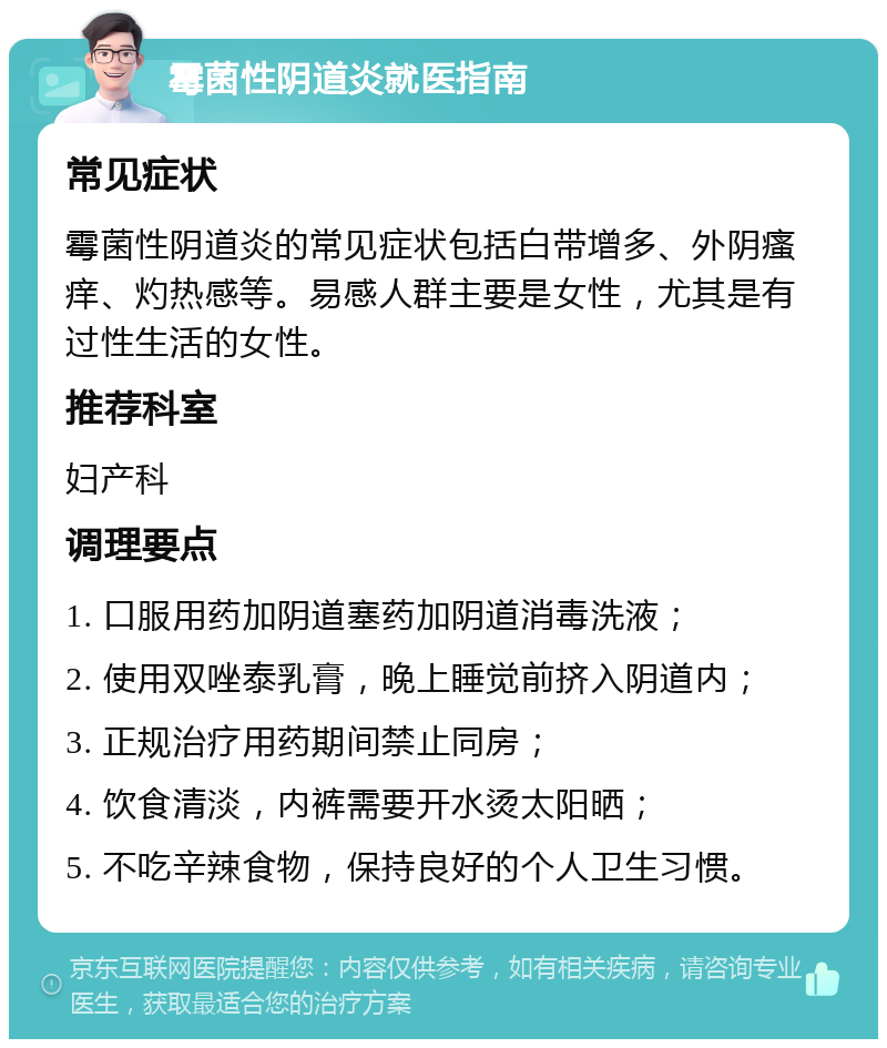 霉菌性阴道炎就医指南 常见症状 霉菌性阴道炎的常见症状包括白带增多、外阴瘙痒、灼热感等。易感人群主要是女性，尤其是有过性生活的女性。 推荐科室 妇产科 调理要点 1. 口服用药加阴道塞药加阴道消毒洗液； 2. 使用双唑泰乳膏，晚上睡觉前挤入阴道内； 3. 正规治疗用药期间禁止同房； 4. 饮食清淡，内裤需要开水烫太阳晒； 5. 不吃辛辣食物，保持良好的个人卫生习惯。