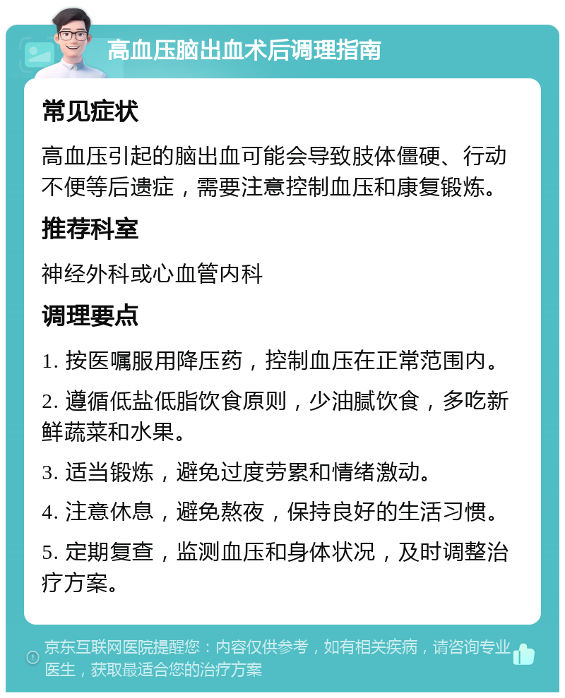 高血压脑出血术后调理指南 常见症状 高血压引起的脑出血可能会导致肢体僵硬、行动不便等后遗症，需要注意控制血压和康复锻炼。 推荐科室 神经外科或心血管内科 调理要点 1. 按医嘱服用降压药，控制血压在正常范围内。 2. 遵循低盐低脂饮食原则，少油腻饮食，多吃新鲜蔬菜和水果。 3. 适当锻炼，避免过度劳累和情绪激动。 4. 注意休息，避免熬夜，保持良好的生活习惯。 5. 定期复查，监测血压和身体状况，及时调整治疗方案。