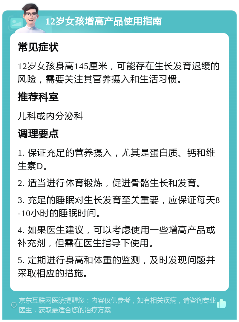 12岁女孩增高产品使用指南 常见症状 12岁女孩身高145厘米，可能存在生长发育迟缓的风险，需要关注其营养摄入和生活习惯。 推荐科室 儿科或内分泌科 调理要点 1. 保证充足的营养摄入，尤其是蛋白质、钙和维生素D。 2. 适当进行体育锻炼，促进骨骼生长和发育。 3. 充足的睡眠对生长发育至关重要，应保证每天8-10小时的睡眠时间。 4. 如果医生建议，可以考虑使用一些增高产品或补充剂，但需在医生指导下使用。 5. 定期进行身高和体重的监测，及时发现问题并采取相应的措施。