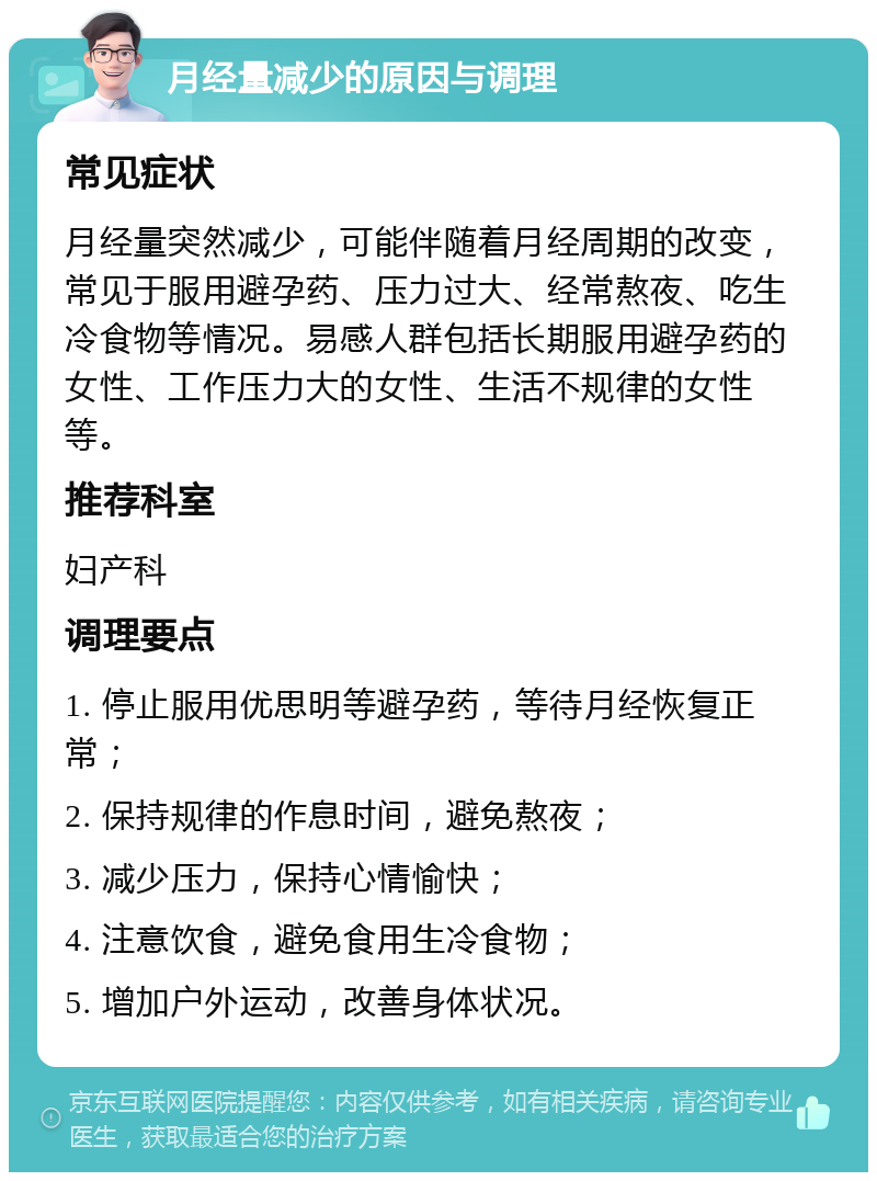 月经量减少的原因与调理 常见症状 月经量突然减少，可能伴随着月经周期的改变，常见于服用避孕药、压力过大、经常熬夜、吃生冷食物等情况。易感人群包括长期服用避孕药的女性、工作压力大的女性、生活不规律的女性等。 推荐科室 妇产科 调理要点 1. 停止服用优思明等避孕药，等待月经恢复正常； 2. 保持规律的作息时间，避免熬夜； 3. 减少压力，保持心情愉快； 4. 注意饮食，避免食用生冷食物； 5. 增加户外运动，改善身体状况。