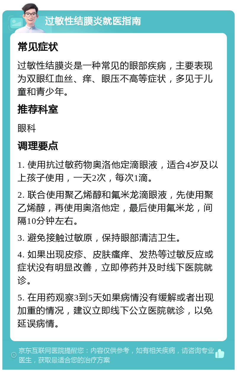 过敏性结膜炎就医指南 常见症状 过敏性结膜炎是一种常见的眼部疾病，主要表现为双眼红血丝、痒、眼压不高等症状，多见于儿童和青少年。 推荐科室 眼科 调理要点 1. 使用抗过敏药物奥洛他定滴眼液，适合4岁及以上孩子使用，一天2次，每次1滴。 2. 联合使用聚乙烯醇和氟米龙滴眼液，先使用聚乙烯醇，再使用奥洛他定，最后使用氟米龙，间隔10分钟左右。 3. 避免接触过敏原，保持眼部清洁卫生。 4. 如果出现皮疹、皮肤瘙痒、发热等过敏反应或症状没有明显改善，立即停药并及时线下医院就诊。 5. 在用药观察3到5天如果病情没有缓解或者出现加重的情况，建议立即线下公立医院就诊，以免延误病情。